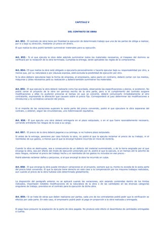 CAPITULO V
DEL CONTRATO DE OBRA
Art. 852.- El contrato de obra tiene por finalidad la ejecución de determinado trabajo que una de las partes de obliga a realizar,
por sí o bajo su dirección, mediante un precio en dinero.
El que realiza la obra podrá también suministrar materiales para su ejecución.
Art. 853.- Si el que ejecuta la obra debe además suministrar todos los materiales necesarios, el traspaso del dominio se
verificará por la recepción de la obra terminada. Cumplida la entrega, serán aplicables las reglas de la compraventa.
Art. 854.- El que realiza la obra está obligado a ejecutarla personalmente o hacerla ejecutar bajo su responsabilidad por otro, a
menos que, por su naturaleza o por cláusula expresa, esté excluida la posibilidad de ejecución por otro.
Si la obra debiere ejecutarse bajo la forma de empresa, el empresario, salvo pacto en contrario, deberá contar con los medios,
máquinas y útiles necesarios para su realización y deberá también suministrar los materiales.
Art. 855.- El que ejecuta la obra deberá realizarla como fue acordada, observando las especificaciones y planos, si existieren. No
podrá variar el proyecto de la obra sin permiso escrito de la otra parte, pero si el cumplimiento del contrato exigiere
modificaciones y ellas no pudieren preverse al tiempo en que se concertó, deberá comunicarlo inmediatamente al otro
contratante, expresando la alteración que causare sobre el precio fijo. Corresponderá al juez determinar las modificaciones a
introducirse y la correlativa variación del precio.
Si el importe de las variaciones superare la sexta parte del precio convenido, podrá el que ejecutare la obra separarse del
contrato, y obtener, según las circunstancias, una indemnización equitativa.
Art. 856.- El que ejecuta una obra deberá entregarla en el plazo estipulado, o en el que fuere razonablemente necesario,
corriendo entretanto los riesgos de la cosa a su cargo.
Art. 857.- El precio de la obra deberá pagarse a su entrega, si no hubiere plazo estipulado.
Si antes de la entrega, pereciere por caso fortuito la obra, no podrá el que la ejecuta reclamar el precio de su trabajo, ni el
reembolso de sus gastos, a menos que el que la encargó hubiere incurrido en mora de recibirla.
Cuando la obra se destruyese, sea a consecuencia de un defecto del material suministrado, o de la tierra asignada por el que
encarga la obra, sea por efecto del modo de ejecución prescripto por él, podrá el que la ejecuta, si en tiempo útil le advirtió de
esos riesgos, reclamar el precio del trabajo hecho y el reembolso de los gastos no incluidos en ese precio.-
Podrá además reclamar daños y perjuicios, si el que encargó la obra ha incurrido en culpa.
Art. 858.- El que encarga la obra puede introducir variaciones en el proyecto, siempre que su monto no exceda de la sexta parte
del precio total convenido. El que la ejecuta tiene derecho en este caso a la compensación por los mayores trabajos realizados,
aun cuando el precio de la obra hubiese sido determinado globalmente.
La disposición del parágrafo anterior no se aplicará cuando las variaciones, aún estando contenidas dentro de los límites
indicados, importasen notables modificaciones de la naturaleza de la obra o de las cantidades en las diversas categorías
singulares de trabajo, previstos en el contrato para la ejecución de dicha obra.
Art. 859.- Si se trata de obras que deben realizarse por partes, cada uno de los contratantes podrá pedir que la verificación se
efectúe por cada parte. En este caso, el empresario podrá pedir el pago en proporción a la obra realizada y entregada.
El pago hace presumir la aceptación de la parte de obra pagada. No produce este efecto el desembolso de cantidades entregadas
a cuenta.
 