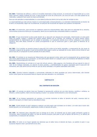 Art. 860.- Tratándose de edificios u obras en inmuebles destinados a larga duración, el constructor es responsable por su ruina
total o parcial o peligro evidente de ruina, si ésta procede de vicios de construcción, de vicios de suelo o de mala calidad de los
materiales, cualquiera fuere quien los haya suministrado.
Para que sea aplicable la responsabilidad, la ruina deberá producirse dentro de los diez años de recibida la obra.
La responsabilidad que este artículo impone no será dispensable contractualmente y se extenderá indistintamente al director de
la obra y al proyectista, según las circunstancias, sin perjuicio de la acciones de regreso que pudieren corresponder.
Art. 861.- El constructor, para accionar en repetición contra los subcontratistas, debe, bajo pena de caducidad de su derecho,
comunicarles la denuncia hecha por el propietario, dentro de los sesenta días computados desde su recepción.
Art. 862.- El que encomienda la obra puede desistir de su ejecución aún después de comenzada, indemnizando a la otra parte
todos sus gastos, trabajo y utilidad que hubiere podido obtener por el contrato. Sin embargo, los jueces podrán reducir
equitativamente la indemnización por la utilidad no percibida, si la aplicación estricta de la norma condujere a una notoria
injusticia. Para este efecto tomarán en cuenta principalmente lo que el constructor ganó o pudo ganar al liberarse de su
obligación.
Art. 863.- Si el contrato se resuelve porque la ejecución de la obra se ha hecho imposible, a consecuencia de una causa no
imputable a alguna de las partes, el que la encomendó debe pagar la parte ya realizada de la obra, dentro de los límites en que
para él sea útil, en proporción al precio pactado de la obra entera.
Art. 864.- El contrato no se resuelve por fallecimiento del que ejecuta la obra, salvo que la consideración de su persona haya
sido motivo determinante de la convención. La otra parte puede desistir en cualquier caso si los herederos del fallecido no diesen
fianza para la buena ejecución de la obra.
Art. 865.- Resolviéndose el contrato en el caso del artículo anterior, debe pagarse a los herederos del que ejecutó la obra el
valor de los trabajos realizados, en relación al precio pactado, y reembolsárseles los gastos soportados para la ejecución del
remanente, pero sólo dentro de los límites en que las obras realizadas o los gastos soportados sean útiles.
Art. 866.- Quienes hubieren trabajado o suministrado materiales en obras ajustadas por precio determinado, sólo tendrán
acción contra quien las encomendó hasta el importe que éste adeudare a su contratante.
CAPITULO VI
DEL CONTRATO DE EDICIÓN
Art. 867.- El contrato de edición tiene por finalidad la reproducción uniforme de una obra literaria, científica o artística, su
difusión y venta al público. Salvo renuncia expresa, el autor o su sucesor tendrá derecho a una remuneración.
Art. 868.- Si no hubiese estipulación en contrario, el contrato transmite al editor el derecho del autor, mientras dure la
ejecución de aquél y en todo lo que su naturaleza lo exija.
Art. 869.- Puede también el autor obligarse a elaborar una obra según plan acordado con el editor, y en este caso el autor sólo
tendrá derecho a la remuneración, adquiriendo el editor el derecho de autor.
Art. 870.- No habiendo plazo estipulado para la entrega de la obra, se entiende que el autor puede entregarla cuando lo
conveniere, salvo el derecho del editor, en caso de demora excesiva, para pedir al juez la fijación del término y, en defecto de
cumplimiento, la resolución del contrato.
Art. 871.- En tanto no se hayan agotado las ediciones que el editor tiene el derecho de hacer, no podrán el autor ni sus
sucesores disponer total o parcialmente de la obra.
 