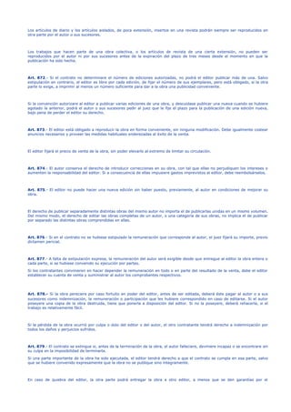 Los artículos de diario y los artículos aislados, de poca extensión, insertos en una revista podrán siempre ser reproducidos en
otra parte por el autor o sus sucesores.
Los trabajos que hacen parte de una obra colectiva, o los artículos de revista de una cierta extensión, no pueden ser
reproducidos por el autor ni por sus sucesores antes de la expiración del plazo de tres meses desde el momento en que la
publicación ha sido hecha.
Art. 872.- Si el contrato no determinare el número de ediciones autorizadas, no podrá el editor publicar más de una. Salvo
estipulación en contrario, el editor es libre por cada edición, de fijar el número de sus ejemplares, pero está obligado, si la otra
parte lo exige, a imprimir al menos un número suficiente para dar a la obra una publicidad conveniente.
Si la convención autorizare al editor a publicar varias ediciones de una obra, y descuidase publicar una nueva cuando se hubiere
agotado la anterior, podrá el autor o sus sucesores pedir al juez que le fije el plazo para la publicación de una edición nueva,
bajo pena de perder el editor su derecho.
Art. 873.- El editor está obligado a reproducir la obra en forma conveniente, sin ninguna modificación. Debe igualmente costear
anuncios necesarios y proveer las medidas habituales enderezadas al éxito de la venta.
El editor fijará el precio de venta de la obra, sin poder elevarlo al extremo de limitar su circulación.
Art. 874.- El autor conserva el derecho de introducir correcciones en su obra, con tal que ellas no perjudiquen los intereses o
aumenten la responsabilidad del editor. Si a consecuencia de ellas impusiere gastos imprevistos al editor, debe reembolsárselos.
Art. 875.- El editor no puede hacer una nueva edición sin haber puesto, previamente, al autor en condiciones de mejorar su
obra.
El derecho de publicar separadamente distintas obras del mismo autor no importa el de publicarlas unidas en un mismo volumen.
Del mismo modo, el derecho de editar las obras completas de un autor, o una categoría de sus obras, no implica el de publicar
por separado las distintas obras comprendidas en ellas.
Art. 876.- Si en el contrato no se hubiese estipulado la remuneración que corresponde al autor, el juez fijará su importe, previo
dictamen pericial.
Art. 877.- A falta de estipulación expresa, la remuneración del autor será exigible desde que entregue al editor la obra entera o
cada parte, si se hubiese convenido su ejecución por partes.
Si los contratantes convinieren en hacer depender la remuneración en todo o en parte del resultado de la venta, debe el editor
establecer su cuenta de venta y suministrar al autor los comprobantes respectivos.
Art. 878.- Si la obra pereciere por caso fortuito en poder del editor, antes de ser editada, deberá éste pagar al autor o a sus
sucesores como indemnización, la remuneración o participación que les hubiere correspondido en caso de editarse. Si el autor
poseyere una copia de la obra destruida, tiene que ponerla a disposición del editor. Si no la poseyere, deberá rehacerla, si el
trabajo es relativamente fácil.
Si la pérdida de la obra ocurrió por culpa o dolo del editor o del autor, el otro contratante tendrá derecho a indemnización por
todos los daños y perjuicios sufridos.
Art. 879.- El contrato se extingue si, antes de la terminación de la obra, el autor falleciere, deviniere incapaz o se encontrare sin
su culpa en la imposibilidad de terminarla.
Si una parte importante de la obra ha sido ejecutada, el editor tendrá derecho a que el contrato se cumpla en esa parte, salvo
que se hubiere convenido expresamente que la obra no se publique sino íntegramente.
En caso de quiebra del editor, la otra parte podrá entregar la obra a otro editor, a menos que se den garantías por el
 