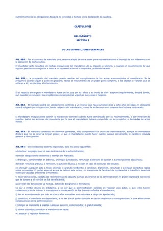 cumplimiento de las obligaciones todavía no vencidas al tiempo de la declaración de quiebra.
CAPITULO VII
DEL MANDATO
SECCIÓN I
DE LAS DISPOSICIONES GENERALES
Art. 880.- Por el contrato de mandato una persona acepta de otra poder para representarla en el manejo de sus intereses o en
la ejecución de ciertos actos.
El mandato tácito resultará de hechos inequívocos del mandante, de su inacción o silencio, o cuando en conocimiento de que
alguien gestiona sus negocios o invoca su representación no lo impidiere, pudiendo hacerlo.
Art. 881.- La aceptación del mandato puede resultar del cumplimiento de los actos encomendados al mandatario. Se la
presumirá cuando aquél a quien se propone, reciba el instrumento de un poder para cumplirlo, o los objetos o valores que se
refieren a él, sin declinar el ofrecimiento.
Si el negocio encargado al mandatario fuere de los que por su oficio o su modo de vivir aceptare regularmente, deberá tomar,
aun cuando se excusare, las providencias conservatorias urgentes que exige el negocio.
Art. 882.- El mandato podrá ser válidamente conferido a un menor que haya cumplido diez y ocho años de edad. El otorgante
estará obligado por su ejecución, tanto respecto del mandatario, como de los terceros con quienes éste hubiere contratado.
El mandatario incapaz podrá oponer la nulidad del contrato cuando fuere demandado por su incumplimiento, o por rendición de
cuentas, salvo las acciones del mandante por lo que el mandatario hubiere convertido en su provecho, o derivadas de actos
ilícitos.
Art. 883.- El mandato concebido en términos generales, sólo comprenderá los actos de administración, aunque el mandatario
declare que no se reserva ningún poder, o que el mandatario puede hacer cuanto juzgue conveniente, o existiere cláusula
general y libre gestión.
Art. 884.- Son necesarios poderes especiales, para los actos siguientes:
a) efectuar los pagos que no sean ordinarios de la administración;
b) novar obligaciones existentes al tiempo del mandato;
c) transigir, comprometer en árbitros, prorrogar jurisdicción, renunciar al derecho de apelar o a prescripciones adquiridas;
d) hacer renuncia gratuita, o remisión, o quita de deudas, a no ser en caso de concurso del deudor;
e) efectuar cualquier acto a título oneroso o gratuito tendiente a constituir, transmitir, renunciar o extinguir derechos reales
sobre inmuebles. El poder especial a que se refiere este inciso, no comprende la facultad de hipotecarlos o transferir derechos
reales por deudas anteriores al mandato;
f) hacer donaciones, excepto las recompensas de pequeña sumas al personal de la administración. El poder expresará los bienes
que se donare y el nombre de los beneficiarios;
g) revocar las donaciones ya hechas, debiendo designarse al donatario;
h) dar o recibir dinero en préstamo, a no ser que la administración consista en realizar esos actos, o que ellos fueren
consecuencia de la misma, o los exigiere la conservación de los bienes confiados al mandatario;
i) dar en arrendamiento por más de cinco años inmuebles que estuviere a cargo del apoderado;
j) constituir al mandante en depositario, a no ser que el poder consista en recibir depósitos o consignaciones, o que ellos fueren
consecuencias de la administración;
k) obligar al mandante a prestar cualquier servicio, como locador, o gratuitamente;
l) formar sociedad;constituir al mandante en fiador;
m) aceptar o repudiar herencias;
 