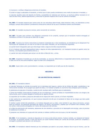 n) reconocer o confesar obligaciones anteriores al mandato;
ñ) recibir en pago lo adeudado al mandante, a menos que el cobro pueda considerarse como medio de ejecutar el mandato; y
o) ejecutar aquellos actos del derecho de familia, susceptibles de realizarse por terceros. La escritura pública necesaria en el
caso de este inciso, deberá especificarlos y mencionar la persona respecto de la cual se confirió el mandato.
Art. 885.- El mandato especial para ciertos actos de una naturaleza determinada, debe limitarse a ellos, sin extenderse a otros
análogos, aunque éstos pudieren considerarse consecuencia natural de los que el mandante hubiere encomendado.
Art. 886.- El mandato se presume oneroso, salvo convención en contrario.
Art. 887.- El poder para contraer una obligación comprende el de cumplirla, siempre que el mandante hubiere entregado al
mandatario el dinero o la cosa que se debe dar en pago.
Art. 888.- Cuando en el mismo instrumento se hubieren nombrado dos o más mandatarios, se entenderá que la designación fue
hecha para ser aceptada por uno solo en el orden en que estén indicados, con las excepciones siguientes:
a) cuando fueren designados para que intervengan todos o algunos de ellos conjuntamente;
b) si lo hubieren sido para desempeñarlo todos o algunos de ellos separadamente, o el mandante dividiere la gestión entre los
mismos, o los facultare para dividirla entre sí; y
c) cuando han sido nombrados para actuar uno de ellos a falta del otro, u otros.
Art. 889.- Aceptado el mandato por uno de los nombrados, su renuncia, fallecimiento o incapacidad sobreviniente, dará derecho
a cada uno de los otros para aceptarlo, según el orden de su designación.
Art. 890.- Quien diere a otro recomendación o consejo, no responderá por el daño que de ello resultare.
SECCIÓN II
DE LOS EFECTOS DEL MANDATO
Art. 891.- El mandatario deberá:
a) ejecutar fielmente el contrato de acuerdo con la naturaleza del negocio y dentro de los límites del poder, ajustándose a las
instrucciones recibidas. No se juzgará que apartó de ellas, si lo hubiese cumplido en una forma más ventajosa que la indicada;
b) abstenerse de ejecutar el mandato, cuando de ello resultare daño manifiesto para el poderdante;
c) tomar las medidas conservatorias exigidas por las circunstancias, cuando se hallase en imposibilidad de obrar con arreglo a las
instrucciones, pero no estará obligado a constituirse en agente oficioso;
d) responder por los daños y perjuicios derivados de la inejecución total o parcial, si le fuere imputable;
e) dar cuenta de sus operaciones, sin que la previa relevación de ello por el mandante le libere de los cargos que éste pueda
justificar contra él;
f) restituir cuanto recibió del poderdante y no hubiese dispuesto por su orden, como también lo que obtuvo de tercero, aunque
fuere sin derecho, las ganancias derivadas del negocio, los títulos, documentos y papeles que le hubieren sido confiados, salvo
las cartas o instrucciones entregadas con motivo de la ejecución del contrato;
g) a falta de autorización del mandante, abstenerse de otro beneficio o provecho en el desempeño del encargo, salvo el previsto
al celebrarse el contrato; y
h) posponer sus intereses en la ejecución del contrato si mediare conflicto entre los suyos y los del mandante.
Art. 892.- Si el mandatario, violando lo dispuesto en el inciso g) del artículo anterior, hubiere recibido, aun después de finalizar
el encargo, un provecho secreto o ilícito del tercero con quien hubiese tratado por cuenta del principal, podrá ser compelido a
entregarlo y perderá todo derecho a la retribución.
Art. 893.- El mandatario deberá intereses por las cantidades que aplicó a uso propio, desde el día en que lo hiciere, y por las
 