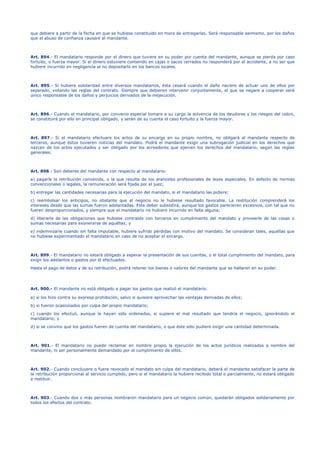que debiere a partir de la fecha en que se hubiese constituido en mora de entregarlas. Será responsable asimismo, por los daños
que el abuso de confianza causare al mandante.
Art. 894.- El mandatario responde por el dinero que tuviere en su poder por cuenta del mandante, aunque se pierda por caso
fortuito, o fuerza mayor. Si el dinero estuviere contenido en cajas o sacos cerrados no responderá por el accidente, a no ser que
hubiere incurrido en negligencia al no depositarlo en los bancos locales.
Art. 895.- Si hubiere solidaridad entre diversos mandatarios, ésta cesará cuando el daño naciere de actuar uno de ellos por
separado, violando las reglas del contrato. Siempre que debieren intervenir conjuntamente, el que se negare a cooperar será
único responsable de los daños y perjuicios derivados de la inejecución.
Art. 896.- Cuando el mandatario, por convenio especial tomare a su cargo la solvencia de los deudores y los riesgos del cobro,
se constituirá por ello en principal obligado, y serán de su cuenta el caso fortuito y la fuerza mayor.
Art. 897.- Si el mandatario efectuare los actos de su encargo en su propio nombre, no obligará al mandante respecto de
terceros, aunque éstos tuvieren noticias del mandato. Podrá el mandante exigir una subrogación judicial en los derechos que
nazcan de los actos ejecutados y ser obligado por los acreedores que ejercen los derechos del mandatario, según las reglas
generales.
Art. 898.- Son deberes del mandante con respecto al mandatario:
a) pagarle la retribución convenida, o la que resulte de los aranceles profesionales de leyes especiales. En defecto de normas
convencionales o legales, la remuneración será fijada por el juez;
b) entregar las cantidades necesarias para la ejecución del mandato, si el mandatario las pidiere;
c) reembolsar los anticipos, no obstante que el negocio no le hubiese resultado favorable. La restitución comprenderá los
intereses desde que las sumas fueron adelantadas. Este deber subsistirá, aunque los gastos parecieren excesivos, con tal que no
fueren desproporcionados, y siempre que el mandatario no hubiere incurrido en falta alguna;
d) liberarle de las obligaciones que hubiese contraído con terceros en cumplimiento del mandato y proveerle de las cosas o
sumas necesarias para exonerarse de aquéllas; y
e) indemnizarle cuando sin falta imputable, hubiere sufrido pérdidas con motivo del mandato. Se consideran tales, aquéllas que
no hubiese experimentado el mandatario en caso de no aceptar el encargo.
Art. 899.- El mandatario no estará obligado a esperar la presentación de sus cuentas, o el total cumplimiento del mandato, para
exigir los adelantos o gastos por él efectuados.
Hasta el pago de éstos y de su retribución, podrá retener los bienes o valores del mandante que se hallaren en su poder.
Art. 900.- El mandante no está obligado a pagar los gastos que realizó el mandatario:
a) si los hizo contra su expresa prohibición, salvo si quisiere aprovechar las ventajas derivadas de ellos;
b) si fueron ocasionados por culpa del propio mandatario;
c) cuando los efectuó, aunque le hayan sido ordenados, si supiere el mal resultado que tendría el negocio, ignorándolo el
mandatario; y
d) si se convino que los gastos fueren de cuenta del mandatario, o que éste sólo pudiere exigir una cantidad determinada.
Art. 901.- El mandatario no puede reclamar en nombre propio la ejecución de los actos jurídicos realizados a nombre del
mandante, ni ser personalmente demandado por el cumplimiento de ellos.
Art. 902.- Cuando concluyere o fuere revocado el mandato sin culpa del mandatario, deberá el mandante satisfacer la parte de
la retribución proporcional al servicio cumplido, pero si el mandatario la hubiere recibido total o parcialmente, no estará obligado
a restituir.
Art. 903.- Cuando dos o más personas nombraron mandatario para un negocio común, quedarán obligados solidariamente por
todos los efectos del contrato.
 