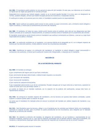 Art. 904.- El mandatario podrá substituir en otra persona la ejecución del mandato. En este caso, sus relaciones con el sustituto
se regirán por las reglas que gobiernan el contrato principal.
Responderá de la persona que hubiere elegido, cuando no se le acordó aquella facultad. Si la tuvo, pero sin designación de
nombre, quedará obligado, siempre que hubiere escogido persona de insolvencia o incapacidad notorias.
Si sustituyere el poder en la persona que se le indicó, el mandatario quedará exento de responsabilidad.
Art. 905.- Quien sustituyó sus poderes podrá revocar el acto cuando lo juzgue conveniente; pero, entretanto estará obligado a
vigilar al sustituto, a menos que el nombramiento proviniere del mandante.
Art. 906.- El mandante, en todos los casos, tendrá acción directa contra el sustituto, pero sólo por las obligaciones que éste
hubiere contraído por la sustitución. Recíprocamente, el sustituto la tendrá contra el mandante por el cumplimiento del contrato.
El mandante conservará su acción directa contra el mandatario que sustituyó contrariando sus órdenes, o que por su culpa fuere
responsable de los daños o intereses.
Art. 907.- La sustitución prohibida por el mandante, o en persona distinta de la designada por él, no le obligará respecto de
terceros por los actos del sustituto, si éstos debieron conocer las circunstancias expresadas.
Art. 908.- Satisfechos los gastos y la retribución del mandatario, el mandante no estará obligado a pagar remuneración o
comisiones a los sustitutos, a menos que la sustitución hubiere sido indispensable, o dispuesta por el mandante.
SECCIÓN III
DE LA EXTINCIÓN DEL MANDATO
Art. 909.- El mandato se extingue:
a) por cumplimiento del negocio para el que fuere constituido;
b) por vencimiento del plazo determinado o indeterminado impuesto a su duración;
c) por revocación del mandante;
d) por renuncia del mandatario;
e) por muerte de cualquiera de las partes;
f) por incapacidad sobreviniente a uno de los contratantes. El poder otorgado por la mujer antes de su matrimonio, subsistirá en
cuanto los actos que le son permitidos realizar; y
g) cuando se tratare de un mandato sustituido, por la cesación de los poderes del sustituyente, aunque éste fuere un
representante necesario.
Art. 910.- Se extinguirá el mandato respecto del mandatario y de los terceros con quienes éste hubiere contratado, cuando
supieren o hubieren podido saber la cesación de aquél.
Los actos que el mandatario ha realizado antes de conocer la extinción del mandato son válidos respecto del mandante o sus
herederos.
Art. 911.- Será facultativo para los terceros, obligar o no al mandante por los contratos que hubieren hecho con el apoderado,
ignorando la cesación de éste, pero el primero no podrá prevalecerse de tal circunstancia, para obligarles por lo realizado
después de la extinción del mandato.
Art. 912.- No obstante la extinción del mandato, es obligación del mandatario, de sus herederos o representantes de sus
herederos incapaces, continuar por sí, o por otros lo negocios comenzados que no admiten demora, hasta que el mandante, sus
herederos o representantes dispongan sobre ellos, bajo pena de responder por el perjuicio que de su omisión resultare.
Art.913.- El mandante puede revocar el mandato.
 