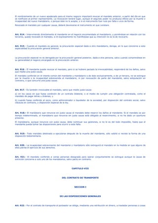 El nombramiento de un nuevo apoderado para el mismo negocio importará revocar el mandato anterior, a partir del día en que
se notificare al primer representante. La revocación tendrá lugar, aunque el segundo poder no produzca efecto por la muerte o
incapacidad del nuevo mandatario, o porque éste no lo acepte, o si el instrumento fuer nulo por falta o vicio de forma.
Revocado el mandato por cualquier causa, deberá devolverse el instrumento en que constare.
Art. 914.- Interviniendo directamente el mandante en el negocio encomendado al mandatario, y poniéndose en relación con los
terceros, queda revocado el mandato, si él expresamente no manifestase que su intención no es la de revocarlo.
Art. 915.- Cuando el mandato es general, la procuración especial dada a otro mandatario, deroga, en lo que concierne a esta
especialidad la procuración general anterior.
La procuración especial no es derogada por la procuración general posterior, dada a otra persona, salvo cuando comprendiese en
su generalidad el negocio encargado en la procuración anterior.
Art. 916.- El mandante puede revocar el mandato, pero si se hubiere pactado la irrevocabilidad, responderá de los daños, salvo
que medie una justa causa.
El mandato conferido en el interés común del mandante y mandatario o de éste exclusivamente, o de un tercero, no se extingue
por la muerte o la incapacidad sobrevenida al mandatario, ni por revocación de parte del mandante, salvo estipulación en
contrario, o que concurra una justa causa.
Art. 917.- Es también irrevocable el mandato, salvo que medie justa causa:
a) en los casos en que fuese condición de un contrato bilateral, o el medio de cumplir una obligación contratada, como el
mandato de pagar letras u órdenes; y
b) cuando fuese conferido al socio, como administrador o liquidador de la sociedad, por disposición del contrato social, salvo
cláusula en contrario, o disposición especial de la ley.
Art. 918.- El mandatario que renuncia sin justa causa al mandato debe resarcir los daños al mandante. Si el mandato es por
tiempo indeterminado, el mandatario que renuncia sin justa causa está obligado al resarcimiento, si no ha dado un oportuno
preaviso.
El mandatario, aunque renuncie con justa causa, debe continuar sus gestiones, si no le es del todo imposible, hasta que el
mandante pueda tomar las disposiciones para ocurrir a esta falta.
Art. 919.- Todo mandato destinado a ejecutarse después de la muerte del mandante, sólo valdrá si reviste la forma de una
disposición testamentaria.
Art. 920.- La incapacidad sobreviniente del mandante o mandatario sólo extinguirá el mandato en la medida en que alguno de
ellos pierda el ejercicio de sus derechos.
Art. 921.- El mandato conferido a varias personas designada para operar conjuntamente se extingue aunque la causa de
extinción concierna a solo uno de los mandatarios, salvo pacto en contrario.
CAPITULO VIII
DEL CONTRATO DE TRANSPORTE
SECCION I
DE LAS DISPOSICIONES GENERALES
Art. 922.- Por el contrato de transporte el porteador se obliga, mediante una retribución en dinero, a trasladar personas o cosas
 