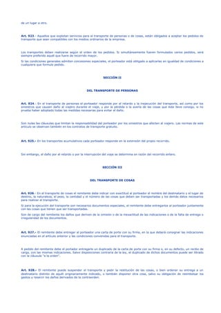 de un lugar a otro.
Art. 923.- Aquellos que explotan servicios para el transporte de personas o de cosas, están obligados a aceptar los pedidos de
transporte que sean compatibles con los medios ordinarios de la empresa.
Los transportes deben realizarse según el orden de los pedidos. Si simultáneamente fueren formulados varios pedidos, será
siempre preferido aquél que fuere de recorrido mayor.
Si las condiciones generales admiten concesiones especiales, el porteador está obligado a aplicarlas en igualdad de condiciones a
cualquiera que formule pedido.
SECCIÓN II
DEL TRANSPORTE DE PERSONAS
Art. 924.- En el transporte de personas el porteador responde por el retardo y la inejecución del transporte, así como por los
siniestros que causen daño al viajero durante el viaje, y por la pérdida o la avería de las cosas que éste lleve consigo, si no
prueba haber adoptado todas las medidas necesarias para evitar el daño.
Son nulas las cláusulas que limitan la responsabilidad del porteador por los siniestros que afecten al viajero. Las normas de este
artículo se observan también en los contratos de transporte gratuito.
Art. 925.- En los transportes acumulativos cada porteador responde en la extensión del propio recorrido.
Sin embargo, el daño por el retardo o por la interrupción del viaje se determina en razón del recorrido entero.
SECCIÓN III
DEL TRANSPORTE DE COSAS
Art. 926.- En el transporte de cosas el remitente debe indicar con exactitud al porteador el nombre del destinatario y el lugar de
destino, la naturaleza, el peso, la cantidad y el número de las cosas que deben ser transportadas y los demás datos necesarios
para realizar el transporte.
Si para la ejecución del transporte son necesarios documentos especiales, el remitente debe entregarlos al porteador juntamente
con las cosas que tienen que ser transportadas.
Son de cargo del remitente los daños que deriven de la omisión o de la inexactitud de las indicaciones o de la falta de entrega o
irregularidad de los documentos.
Art. 927.- El remitente debe entregar al porteador una carta de porte con su firma, en la que deberá consignar las indicaciones
enunciadas en el artículo anterior y las condiciones convenidas para el transporte.
A pedido del remitente debe el portador entregarle un duplicado de la carta de porte con su firma o, en su defecto, un recibo de
carga, con las mismas indicaciones. Salvo disposiciones contraria de la ley, el duplicado de dichos documentos puede ser librado
con la cláusula "a la orden".
Art. 928.- El remitente puede suspender el transporte y pedir la restitución de las cosas, o bien ordenar su entrega a un
destinatario distinto de aquél originariamente indicado, o también disponer otra cosa, salvo su obligación de reembolsar los
gastos y resarcir los daños derivados de la contraorden.
 