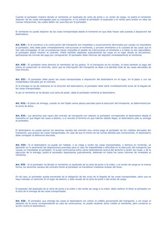 Cuando el porteador hubiere librado al remitente un duplicado de carta de porte o un recibo de carga, no podrá el remitente
disponer de las cosas entregadas para su transporte, si no exhibe al porteador el duplicado o el recibo para anotar en ellos las
nuevas indicaciones, las cuales deben ser suscritas por el porteador.
El remitente no puede disponer de las cosas transportadas desde el momento en que ellas hayan sido puestas a disposición del
destinatario.
Art. 929.- Si el comienzo o la continuación del transporte son impedidos o excesivamente demorados por causas no imputables
al porteador, éste debe pedir inmediatamente instrucciones al remitente, y proveer entretanto a la custodia de las cosas que le
han sido entregadas. Si las circunstancias hacen imposible el pedido de instrucciones al remitente o si éstas no son ejecutables,
el porteador podrá resolver el contrato. Podrá también depósitar judicialmente las cosas en el lugar donde se encuentren,
aplicándose las normas del pago por consignación. El porteador debe informar del depósito inmediatamente al remitente.
Art. 930.- El porteador tiene derecho al reembolso de los gastos. Si el transporte se ha iniciado, lo tiene también al pago del
precio en proporción al recorrido, salvo que la interrupción del transporte se deba a la pérdida total de las cosas derivadas de
caso fortuito.
Art. 931.- El porteador debe poner las cosas transportadas a disposición del destinatario en el lugar, en el plazo y con las
modalidades indicadas por el contrato.
Si la entrega no ha de realizarse en la dirección del destinatario, el porteador debe darle inmediatamente aviso de la llegada de
las cosas transportadas.
Si por el remitente se ha librado una carta de poder, debe el porteador exhibirla al destinatario.
Art. 932.- El plazo de entrega, cuando se han fijado varios plazos parciales para la ejecución del transporte, se determinará por
la suma de éstos.
Art. 933.- Los derechos que nacen del contrato de transporte con relación al porteador corresponden al destinatario desde el
momento en que llegan las cosas a destino, o si vencido el término en que habrían debido llegar, el destinatario pide su entrega
al porteador.
El destinatario no puede ejercer los derechos nacidos del contrato sino contra pago al porteador de los créditos derivados del
transporte, que gravan las cosas transportadas. En caso de que el monto de las sumas debidas sea contravertido, el destinatario
debe consignar la diferencia discutida.
Art. 934.- Si el destinatario no puede ser hallado, o se niega a recibir las cosas transportadas, o demora en recibirlas, se
aplicarán en lo pertinente las disposiciones previstas para el caso de imposibilidad o dificultad en la ejecución del transporte por
causas no imputables al porteador. Si surge controversia entre varios destinatarios acerca del derecho a recibir las cosas, o de la
ejecución de la entrega, podrá el porteador depositarlas judicialmente, debiendo en todos los casos informar de inmediato al
remitente.
Art. 935.- Si el porteador ha librado al remitente un duplicado de la carta de porte a la orden, o el recibo de carga en la misma
forma, los derechos nacidos del contrato frente al porteador se transfieren mediante endoso del título.
En tal caso, el porteador queda exonerado de la obligación de dar aviso de la llegada de las cosas transportadas, salvo que se
haya indicado un domicilio en el lugar de destino, y éste resulte de la carta de porte o del recibo de carga.
El poseedor del duplicado de la carta de porte a la orden o del recibo de carga a la orden, debe restituir el título al porteador en
el acto de la entrega de las cosas transportadas.
Art. 936.- El porteador que entrega las cosas al destinatario sin cobrar el crédito proveniente del transporte, o sin exigir el
depósito de la suma correspondiente en caso de controversia, no puede reclamar dicho crédito al remitente, pero conserva su
acción contra el destinatario.
 