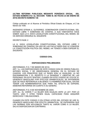 1
(ULTIMA REFORMA PUBLICADA MEDIANTE PERIÓDICO OFICIAL DEL
ESTADO NÚMERO 012- 4a. SECCIÓN TOMO III. DE FECHA 23 DE ENERO DE
2019) DECRETO NÚMERO 136
Código publicado en el Alcance al Periódico Oficial Estado de Chiapas, el 2 de
febrero de 1938.
INGENIERO EFRAIN A. GUTIERREZ, GOBERNADOR CONSTITUCIONAL DEL
ESTADO LIBRE Y SOBERANO DE CHIAPAS, A SUS HABITANTES HACE
SABER: QUE LA H. XXXVI LEGISLATURA CONSTITUCIONAL DEL MISMO, SE
HA SERVIDO DIRIGIRLE EL SIGUIENTE
DECRETO NUM. 2
LA H. XXXVI LEGISLATURA CONSTITUCIONAL DEL ESTADO LIBRE Y
SOBERANO DE CHIAPAS, EN USO DE LAS FACULTADES QUE LE CONCEDE
LA CONSTITUCIÓN POLÍTICA DEL MISMO, HA TENIDO A BIEN EXPEDIR EL
SIGUIENTE
CODIGO CIVIL
DISPOSICIONES PRELIMINARES
(REFORMADO, P.O. 7 DE MARZO DE 2012)
ART. 1o.- LAS DISPOSICIONES DE ESTE CODIGO SON DE ORDEN PUBLICO,
INTERES SOCIAL Y DE OBSERVANCIA GENERAL EN EL ESTADO DE
CHIAPAS. LOS PRINCIPIOS QUE LE RIGEN SON LA IGUALDAD, LA NO
DISCRIMINACION Y EL RESPETO A LA DIGNIDAD Y LIBERTAD DE LAS
PERSONAS; EN ESTE SENTIDO, CUANDO EN ESTE CODIGO SE UTILICE EL
GENERICO MASCULINO POR EFECTOS GRAMATICALES, SE ENTENDERA
QUE SE HACE REFERENCIA A MUJERES Y A HOMBRES POR IGUAL; EN ESE
TENOR LOS NOMBRAMIENTOS QUE PARA TAL EFECTO SE EXPIDAN,
DEBERAN REFERIRSE EN CUANTO A SU GENERO.
(REFORMADO, P.O. 9 DE NOVIEMBRE DE 2004)
ART. 2o.- EL VARON Y LA MUJER SON IGUALES ANTE LA LEY: POR LO
TANTO, UNO Y OTRO TIENEN IGUAL CAPACIDAD PARA ADQUIRIR
DERECHOS Y OBLIGACIONES.
CUANDO EN ESTE CODIGO O EN OTRAS LEYES DEL ESTADO SE USE EL
GENERICO MASCULINO POR EFECTO GRAMATICAL, SE ENTENDERA QUE
LAS NORMAS SON APLICABLES TANTO AL VARON COMO A LA MUJER,
SALVO DISPOSICION EN CONTRARIO.
 