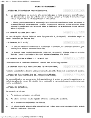 CODIGO CIVIL - Código CC - Bolivia - InfoLeyes - Legislación online
http://bolivia.infoleyes.com/shownorm.php?id=821[12/28/2011 12:31:09 PM]
DE LAS ASOCIACIONES
ARTÍCULO 58. (CONSTITUCIÓN Y RECONOCIMIENTO).-
I. Los organizadores de una asociación o los comisionados para el efecto, presentarán ante la Prefectura
del Departamento: el acta de fundación con el nombre, profesión y domicilio de los fundadores; el
estatuto y reglamento; y el acta de aprobación de estos últimos.
II. El prefecto, previo dictamen fiscal, dispondrá por auto motivado la protocolización de los documentos en
un registro especial de la Notaría de Gobierno. Se elevará un testimonio de todo lo obrado ante el
Ministerio correspondiente para el trámite sobre reconocimiento de la personalidad jurídica, mediante
resolución suprema.
ARTÍCULO 59. (CASO DE NEGATIVA).-
En caso de negativa, la parte interesada puede impugnarla ante el juez de partido. La resolución del juez da
lugar a los recursos que prescribe la ley.
ARTÍCULO 60. (ESTATUTOS).-
I. Los estatutos deben indicar la finalidad de la asociación, su patrimonio, las fuentes de sus recursos, y las
normas para el manejo o administración de éstos.
II. Los estatutos deben también determinar las condiciones de admisión y exclusión de los asociados, los
derechos y obligaciones de ellos, y las normas relativas a la extinción de la entidad
ARTÍCULO 61. (MODIFICACIÓN DE LOS ESTATUTOS).-
Toda modificación de los estatutos se tramitará conforme a los artículos 58 y siguientes.
ARTÍCULO 62. (DERECHOS Y OBLIGACIONES DE LOS ASOCIADOS).-
Todos los asociados tienen derechos y obligaciones iguales. La calidad de asociado es estrictamente personal.
ARTÍCULO 63. (RESPONSABILIDAD DE LOS REPRESENTANTES).-
La responsabilidad de los representantes de la asociación ante la entidad se rige por los estatutos y en su
defecto se aplican las normas del mandato. No es responsable el representante que no participó en un acto
que ha causado daño.
ARTÍCULO 64. (EXTINCIÓN).-
La asociación se extingue:
1. Por las causas previstas en sus estatutos.
2. Por haberse cumplido o resultar imposible la finalidad para la que fue constituida.
3. Por no poder funcionar conforme a sus estatutos.
4. Por decisión judicial, a demanda del Ministerio Público, cuando desarrolla actividades contrarias al orden
público o a las buenas costumbres.
 