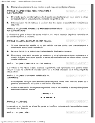 CODIGO CIVIL - Código CC - Bolivia - InfoLeyes - Legislación online
http://bolivia.infoleyes.com/shownorm.php?id=821[12/28/2011 12:31:09 PM]
II. El comprador puede retener la cosa mientras no se le hagan los reembolsos señalados.
ARTÍCULO 646. (EFECTOS DEL RESCATE RESPECTO A
SUBADQUIRENTES).-
I. El vendedor que ha ejercido legítimamente el rescate respecto al comprador, puede obtener la entrega
de la cosa también de un subadquirente, si el pacto era oponible a éste.
II. Si la enajenación ha sido notificada al vendedor, éste debe ejercer el rescate también frente al tercero
adquirente.
ARTÍCULO 647. (CARGAS, HIPOTECAS O ANTICRESIS CONSTITUIDAS
POR EL COMPRADOR).-
El vendedor que ejerce el derecho de rescate, recobra la cosa libre de las cargas o hipotecas o anticresis con
que las hubiere gravado el adquirente.
ARTÍCULO 648. (VENTA CONJUNTA DE COSA INDIVISA).-
I. Si varias personas han vendido, por un sólo contrato, una cosa indivisa, cada una puede ejercer el
rescate sobre la cuota que le correspondía.
II. La misma disposición se observa, cuando el vendedor ha dejado varios herederos.
III. El adquirente puede exigir que todos los vendedores o todos los herederos ejerzan conjuntamente el
rescate; si ellos no se ponen de acuerdo, el rescate sólo puede ejercerse por quien o quienes ofrezcan
rescatar toda la cosa.
ARTÍCULO 649. (VENTA SEPARADA DE COSA INDIVISA).-
Si la venta de la cosa indivisa no se ha efectuado conjuntamente, cada copropietario puede ejercer el rescate
sólo por su cuota no pudiendo el comprador valerse de la facultad establecida en el último parágrafo del
artículo anterior.
ARTÍCULO 650. (RESCATE CONTRA HEREDEROS DEL
COMPRADOR).-
I. Si el comprador ha dejado varios herederos el rescate puede pedirse contra cada uno de ellos por la
parte que les corresponda aún cuando la cosa vendida esté indivisa.
II. Cuando la cosa vendida sea asignada íntegramente a uno de los herederos, el rescate puede ejercerse
totalmente contra dicho heredero.
CAPITULO II
DE LA PERMUTA
ARTÍCULO 651. (NOCIÓN).-
La permuta es un contrato por el cual las partes se transfieren recíprocamente la propiedad de cosas o
intercambian otros derechos.
ARTÍCULO 652. (EVICCIÓN).-
 