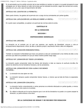 CODIGO CIVIL - Código CC - Bolivia - InfoLeyes - Legislación online
http://bolivia.infoleyes.com/shownorm.php?id=821[12/28/2011 12:31:09 PM]
Si el permutante que ha sufrido evicción de la cosa recibida en cambio no quiere o no puede recuperar la cosa
entregada por él, tiene derecho al valor de la cosa que ha motivado la evicción, según las normas de la venta,
salvando en uno y otro caso el resarcimiento del daño.
ARTÍCULO 653. (GASTOS DE LA PERMUTA).-
Salvo pacto diverso, los gastos de la permuta son a cargo de los contratantes por partes iguales.
ARTÍCULO 654. (APLICACIÓN DE LAS REGLAS SOBRE LA VENTA).-
En cuanto sean compatibles, se aplican a la permuta las normas sobre la venta.
CAPITULO III
DE LA DONACION
SECCION I
DISPOSICIONES GENERALES
ARTÍCULO 655. (NOCIÓN).-
La donación es el contrato por el cual una persona, por espíritu de liberalidad, procura a otra un
enriquecimiento disponiendo a favor de ella un derecho propio o asumiendo frente a ella una obligación.
ARTÍCULO 656. (DONACIÓN REMUNERATORIA).-
También es donación la liberalidad que hace una persona a otra por consideración a los méritos de ella o a los
servicios que ella le ha prestado sin que por éstos hubiera podido exigir pago.
ARTÍCULO 657. (DONACIÓN DE TODOS LOS BIENES).-
La donación puede comprender todos los bienes del donante si éste se reserva el usufructo de ellos. Se
salvan los derechos de los herederos forzosos y de los acreedores.
ARTÍCULO 658. (DONACIÓN DE COSA AJENA O DE BIENES
FUTUROS).-
I. La donación de cosa ajena es nula.
II. La donación tampoco puede comprender bienes futuros, a menos que se trate de frutos no separados
todavía.
ARTÍCULO 659. (DONACIÓN CONJUNTA).-
I. La donación hecha conjuntamente a varias personas se entiende efectuada en partes iguales, a menos
que se indique otra cosa en el contrato.
II. Es válida la cláusula por la cual se dispone que si uno de los donatarios no puede o no quiere aceptar la
donación, su parte acrezca a los otros.
SECCION II
DE LA CAPACIDAD DE DONAR Y DE RECIBIR POR DONACION
 