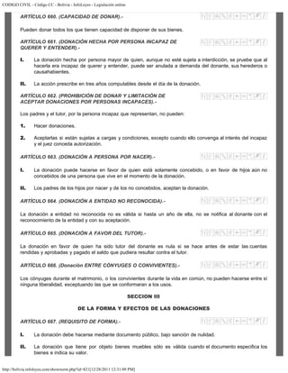 CODIGO CIVIL - Código CC - Bolivia - InfoLeyes - Legislación online
http://bolivia.infoleyes.com/shownorm.php?id=821[12/28/2011 12:31:09 PM]
ARTÍCULO 660. (CAPACIDAD DE DONAR).-
Pueden donar todos los que tienen capacidad de disponer de sus bienes.
ARTÍCULO 661. (DONACIÓN HECHA POR PERSONA INCAPAZ DE
QUERER Y ENTENDER).-
I. La donación hecha por persona mayor de quien, aunque no esté sujeta a interdicción, se pruebe que al
hacerla era incapaz de querer y entender, puede ser anulada a demanda del donante, sus herederos o
causahabientes.
II. La acción prescribe en tres años computables desde el día de la donación.
ARTÍCULO 662. (PROHIBICIÓN DE DONAR Y LIMITACIÓN DE
ACEPTAR DONACIONES POR PERSONAS INCAPACES).-
Los padres y el tutor, por la persona incapaz que representan, no pueden:
1. Hacer donaciones.
2. Aceptarlas si están sujetas a cargas y condiciones, excepto cuando ello convenga al interés del incapaz
y el juez conceda autorización.
ARTÍCULO 663. (DONACIÓN A PERSONA POR NACER).-
I. La donación puede hacerse en favor de quien está solamente concebido, o en favor de hijos aún no
concebidos de una persona que vive en el momento de la donación.
II. Los padres de los hijos por nacer y de los no concebidos, aceptan la donación.
ARTÍCULO 664. (DONACIÓN A ENTIDAD NO RECONOCIDA).-
La donación a entidad no reconocida no es válida si hasta un año de ella, no se notifica al donante con el
reconocimiento de la entidad y con su aceptación.
ARTÍCULO 665. (DONACIÓN A FAVOR DEL TUTOR).-
La donación en favor de quien ha sido tutor del donante es nula si se hace antes de estar las cuentas
rendidas y aprobadas y pagado el saldo que pudiera resultar contra el tutor.
ARTÍCULO 666. (Donación ENTRE CÓNYUGES O CONVIVIENTES).-
Los cónyuges durante el matrimonio, o los convivientes durante la vida en común, no pueden hacerse entre sí
ninguna liberalidad, exceptuando las que se conformaran a los usos.
SECCION III
DE LA FORMA Y EFECTOS DE LAS DONACIONES
ARTÍCULO 667. (REQUISITO DE FORMA).-
I. La donación debe hacerse mediante documento público, bajo sanción de nulidad.
II. La donación que tiene por objeto bienes muebles sólo es válida cuando el documento especifica los
bienes e indica su valor.
 