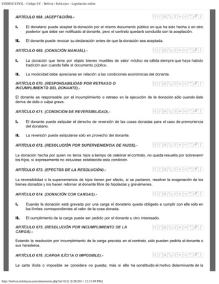 CODIGO CIVIL - Código CC - Bolivia - InfoLeyes - Legislación online
http://bolivia.infoleyes.com/shownorm.php?id=821[12/28/2011 12:31:09 PM]
ARTÍCULO 668. (ACEPTACIÓN).-
I. El donatario puede aceptar la donación por el mismo documento público en que ha sido hecha o en otro
posterior que debe ser notificado al donante, pero el contrato quedará concluido con la aceptación.
II. El donante puede revocar su declaración antes de que la donación sea aceptada.
ARTÍCULO 669. (DONACIÓN MANUAL).-
I. La donación que tiene por objeto bienes muebles de valor módico es válida siempre que haya habido
tradición aún cuando falte el documento público.
II. La modicidad debe apreciarse en relación a las condiciones económicas del donante.
ARTÍCULO 670. (RESPONSABILIDAD POR RETRASO O
INCUMPLIMIENTO DEL DONANTE).-
El donante es responsable por el incumplimiento o retraso en la ejecución de la donación sólo cuando éste
deriva de dolo o culpa grave.
ARTÍCULO 671. (CONDICIÓN DE REVERSIBILIDAD).-
I. El donante puede estipular el derecho de reversión de las cosas donadas para el caso de premoriencia
del donatario.
II. La reversión puede estipularse sólo en provecho del donante.
ARTÍCULO 672. (RESOLUCIÓN POR SUPERVENIENCIA DE HIJOS).-
La donación hecha por quien no tenía hijos a tiempo de celebrar el contrato, no queda resuelta por sobrevenir
los hijos, si expresamente no estuviese establecida esta condición.
ARTÍCULO 673. (EFECTOS DE LA RESOLUCIÓN).-
La reversibilidad o la superveniencia de hijos tienen por efecto, si se pactaron, resolver la enajenación de los
bienes donados y los hacen retornar al donante libre de hipotecas y gravámenes.
ARTÍCULO 674. (DONACIÓN CON CARGAS).-
I. Cuando la donación está gravada por una carga el donatario queda obligado a cumplir con ella sólo en
los límites correspondientes al valor de la cosa donada.
II. El cumplimiento de la carga puede ser pedido por el donante u otro interesado.
ARTÍCULO 675. (RESOLUCIÓN POR INCUMPLIMIENTO DE LA
CARGA).-
Estando la resolución por incumplimiento de la carga prevista en el contrato, sólo pueden pedirla el donante o
sus herederos.
ARTÍCULO 676. (CARGA ILÍCITA O IMPOSIBLE).-
La carta ilícita o imposible se considera no puesta; más si ella ha constituido el motivo determinante de la
 