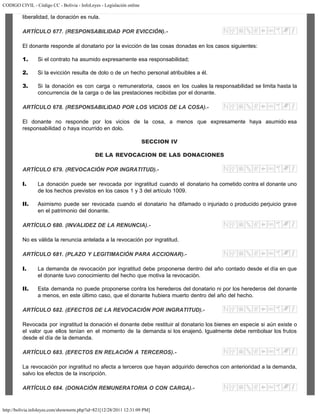 CODIGO CIVIL - Código CC - Bolivia - InfoLeyes - Legislación online
http://bolivia.infoleyes.com/shownorm.php?id=821[12/28/2011 12:31:09 PM]
liberalidad, la donación es nula.
ARTÍCULO 677. (RESPONSABILIDAD POR EVICCIÓN).-
El donante responde al donatario por la evicción de las cosas donadas en los casos siguientes:
1. Si el contrato ha asumido expresamente esa responsabilidad;
2. Si la evicción resulta de dolo o de un hecho personal atribuibles a él.
3. Si la donación es con carga o remuneratoria, casos en los cuales la responsabilidad se limita hasta la
concurrencia de la carga o de las prestaciones recibidas por el donante.
ARTÍCULO 678. (RESPONSABILIDAD POR LOS VICIOS DE LA COSA).-
El donante no responde por los vicios de la cosa, a menos que expresamente haya asumido esa
responsabilidad o haya incurrido en dolo.
SECCION IV
DE LA REVOCACION DE LAS DONACIONES
ARTÍCULO 679. (REVOCACIÓN POR INGRATITUD).-
I. La donación puede ser revocada por ingratitud cuando el donatario ha cometido contra el donante uno
de los hechos previstos en los casos 1 y 3 del artículo 1009.
II. Asimismo puede ser revocada cuando el donatario ha difamado o injuriado o producido perjuicio grave
en el patrimonio del donante.
ARTÍCULO 680. (INVALIDEZ DE LA RENUNCIA).-
No es válida la renuncia antelada a la revocación por ingratitud.
ARTÍCULO 681. (PLAZO Y LEGITIMACIÓN PARA ACCIONAR).-
I. La demanda de revocación por ingratitud debe proponerse dentro del año contado desde el día en que
el donante tuvo conocimiento del hecho que motiva la revocación.
II. Esta demanda no puede proponerse contra los herederos del donatario ni por los herederos del donante
a menos, en este último caso, que el donante hubiera muerto dentro del año del hecho.
ARTÍCULO 682. (EFECTOS DE LA REVOCACIÓN POR INGRATITUD).-
Revocada por ingratitud la donación el donante debe restituir al donatario los bienes en especie si aún existe o
el valor que ellos tenían en el momento de la demanda si los enajenó. Igualmente debe rembolsar los frutos
desde el día de la demanda.
ARTÍCULO 683. (EFECTOS EN RELACIÓN A TERCEROS).-
La revocación por ingratitud no afecta a terceros que hayan adquirido derechos con anterioridad a la demanda,
salvo los efectos de la inscripción.
ARTÍCULO 684. (DONACIÓN REMUNERATORIA O CON CARGA).-
 