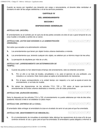 CODIGO CIVIL - Código CC - Bolivia - InfoLeyes - Legislación online
http://bolivia.infoleyes.com/shownorm.php?id=821[12/28/2011 12:31:09 PM]
Cuando se revoca por ingratitud una donación con carga o remuneratoria, el donante debe rembolsar al
donatario el valor de las cargas satisfechas o el de los servicios prestados.
CAPITULO IV
DEL ARRENDAMIENTO
SECCION I
DISPOSICIONES GENERALES
ARTÍCULO 685. (NOCIÓN).-
El arrendamiento es el contrato por el cual una de las partes concede a la obra el uso o goce temporal de una
cosa mueble o inmueble a cambio de un canon.
ARTÍCULO 686. (ACTOS QUE EXCEDEN A LA ADMINISTRACIÓN
ORDINARIA).-
Son actos que exceden a la administración ordinaria:
1. Los arrendamientos que tienen por objeto fundos urbanos destinados a vivienda.
2. Los arrendamientos que, teniendo cualquier otro objeto, se celebran por un término mayor de tres años.
3. La percepción de alquileres por más de un año.
ARTÍCULO 687. (ARRENDAMIENTO SIN DETERMINACIÓN DE
TIEMPO).-
I. Cuando las partes no han determinado el tiempo del arrendamiento, éste se entiende convenido:
1. Por un año si se trata de locales, amueblados o no, para el ejercicio de una profesión, una
industria o un comercio. Este mismo plazo se aplica al arrendamiento de mansiones.
2. Por el lapso correspondiente a la unidad tiempo con respecto a la cual se ajusta el canon de
arrendamiento, si se trata de mueble.
II. Se salvan las disposiciones de los artículos 713-I, 720 y 725 sobre el lapso que duran los
arrendamientos de fundos urbanos destinados a vivienda, y los de cosas productivas.
ARTÍCULO 688. (DURACIÓN MAXIMA).-
Salvo lo dispuesto por los artículos 713-I y 720, el arrendamiento no puede celebrarse por más de diez años,
quedando reducido a éste si se establece un plazo mayor.
ARTÍCULO 689. (ENTREGA DE LA COSA).-
El arrendador debe entregar al arrendatario la cosa en el estado de servir al uso para el que fue arrendada.
ARTÍCULO 690. (MANTENIMIENTO DE INMUEBLES).-
I. En el arrendamiento de inmuebles el arrendador debe efectuar las reparaciones de la cosa a fin de que
continúe sirviendo al uso o goce para el que fue arrendada. El arrendatario queda obligado a informar al
 