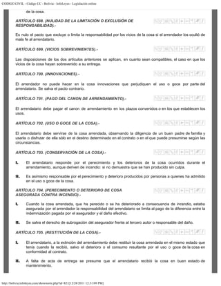 CODIGO CIVIL - Código CC - Bolivia - InfoLeyes - Legislación online
http://bolivia.infoleyes.com/shownorm.php?id=821[12/28/2011 12:31:09 PM]
de la cosa.
ARTÍCULO 698. (NULIDAD DE LA LIMITACIÓN O EXCLUSlÓN DE
RESPONSABILIDAD).-
Es nulo el pacto que excluye o limita la responsabilidad por los vicios de la cosa si el arrendador los ocultó de
mala fe al arrendatario.
ARTÍCULO 699. (VICIOS SOBREVINIENTES).-
Las disposiciones de los dos artículos anteriores se aplican, en cuanto sean compatibles, el caso en que los
vicios de la cosa hayan sobrevenido a su entrega.
ARTÍCULO 700. (INNOVACIONES).-
El arrendador no puede hacer en la cosa innovaciones que perjudiquen el uso o goce por parte del
arrendatario. Se salva el pacto contrario.
ARTÍCULO 701. (PAGO DEL CANON DE ARRENDAMIENTO).-
El arrendatario debe pagar el canon de arrendamiento en los plazos convenidos o en los que establecen los
usos.
ARTÍCULO 702. (USO O GOCE DE LA COSA).-
El arrendatario debe servirse de la cosa arrendada, observando la diligencia de un buen padre de familia y
usarla o disfrutar de ella sólo en el destino determinado en el contrato o en el que puede presumirse según las
circunstancias.
ARTÍCULO 703. (CONSERVACIÓN DE LA COSA).-
I. El arrendatario responde por el perecimiento y los deterioros de la cosa ocurridos durante el
arrendamiento, aunque deriven de incendio: si no demuestra que se han producido sin culpa.
II. Es asimismo responsable por el perecimiento y deterioro producidos por personas a quienes ha admitido
en el uso o goce de la cosa.
ARTÍCULO 704. (PERECIMIENTO O DETERIORO DE COSA
ASEGURADA CONTRA INCENDIO).-
I. Cuando la cosa arrendada, que ha perecido o se ha deteriorado a consecuencia de incendio, estaba
asegurada por el arrendador la responsabilidad del arrendatario se limita al pago de la diferencia entre la
indemnización pagada por el asegurador y el daño efectivo.
II. Se salva el derecho de subrogación del asegurador frente al tercero autor o responsable del daño.
ARTÍCULO 705. (RESTITUCIÓN DE LA COSA).-
I. El arrendatario, a la extinción del arrendamiento debe restituir la cosa arrendada en el mismo estado que
tenía cuando la recibió, salvo el deterioro o el consumo resultante por el uso o goce de la cosa en
conformidad al contrato.
II. A falta de acta de entrega se presume que el arrendatario recibió la cosa en buen estado de
mantenimiento.
 