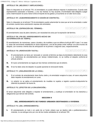 CODIGO CIVIL - Código CC - Bolivia - InfoLeyes - Legislación online
http://bolivia.infoleyes.com/shownorm.php?id=821[12/28/2011 12:31:09 PM]
ARTÍCULO 706. (MEJORAS Y AMPLIACIONES).-
Salvo lo dispuesto en el artículo 718, el arrendatario no puede efectuar mejoras ni ampliaciones. Cuando está
expresamente autorizado a hacerlas, y una vez hechas no hay acuerdo, el arrendador está obligado a pagar
como indemnización la suma menor entre el importe de los gastos y el aumento en el valor de la cosa.
ARTÍCULO 707. (SUBARRENDAMIENTO O CESIÓN DE CONTRATO).-
Salvo lo dispuesto en el artículo 719 el arrendatario puede subarrendar la cosa que se la ha arrendado o ceder
el contrato cuando tiene autorización expresa del arrendador.
ARTÍCULO 708. (EXPIRACIÓN DEL TÉRMINO).-
El arrendamiento cesa de pleno derecho y sin necesidad de aviso por la expiración del término.
ARTÍCULO 709. (FIN DEL ARRENDAMIENTO HECHO SIN
DETERMINACIÓN DE TIEMPO).-
El arrendamiento de mansiones, casas o locales y de muebles a que se refiere el artículo 687-I caso 1 no cesa
si, antes del vencimiento establecido en dicha disposición, una de las partes omite notificar a la otra el aviso de
despido, con noventa o treinta días de anticipación en el primero o segundo caso, respectivamente.
ARTÍCULO 710. (RENOVACIÓN TACITA).-
I. El arrendamiento se tiene por renovado si vencido el término se deja al arrendatario detentando la cosa
o si, tratándose de arrendamientos por tiempo indeterminado, no se notifica el despido conforme al
artículo anterior.
II. El nuevo arrendamiento se regula por las mismas condiciones que el anterior.
III. Si se ha dado aviso de despido no puede oponerse la renovación tácita.
ARTÍCULO 711. (ENAJENACIÓN DE LA COSA).-
I. Si el contrato de arrendamiento tiene fecha cierta y el arrendador enajena la cosa, el nuevo adquirente
debe respetar el arrendamiento en curso.
II. Lo anterior no se aplica al arrendamiento de muebles no sujetos a registro cuando el adquirente ha
obtenido la posesión de buena fe.
ARTÍCULO 712. (EFECTOS DE LA ENAJENACIÓN).-
El tercer adquirente está obligado a respetar el arrendamiento, y sustituye al arrendador en los derechos y
obligaciones que derivan del contrato.
SECCION II
DEL ARRENDAMIENTO DE FUNDOS URBANOS DESTINADOS A VIVIENDA
ARTÍCULO 713. (DEL ARRENDAMIENTO).-
I. El arrendamiento en todo o en parte de un fundo urbano que se destine sólo o preferentemente a
vivienda, no se extingue sino por uno de los modos señalados en el artículo 720.
 