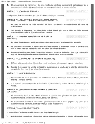 CODIGO CIVIL - Código CC - Bolivia - InfoLeyes - Legislación online
http://bolivia.infoleyes.com/shownorm.php?id=821[12/28/2011 12:31:09 PM]
II. El arrendamiento de mansiones y de otras residencias similares, expresamente calificadas así por la
autoridad administrativa competente se rige por las disposiciones de la sección anterior.
ARTÍCULO 714. (CAMBIO DE TITULAR).-
La adquisición del fundo arrendado por un nuevo titular no extingue el contrato.
ARTÍCULO 715. (REAJUSTE DEL CANON DE ARRENDAMIENTO).-
I. En caso de reajuste del valor catastral del fundo, se reajusta proporcionalmente el canon de
arrendamiento.
II. Sin embargo el arrendador, en ningún caso, puede obtener por todo el fundo un canon anual de
arrendamiento superior al 10% del nuevo valor catastral.
ARTÍCULO 716. (PROHIBICIÓN DE ARRENDAR Y DAR EN
ANTICRESIS).-
I. No puede darse al mismo tiempo en arriendo y anticresis un fundo urbano destinado a vivienda.
II. La contravención empareja la nulidad de la anticresis debiendo el propietarios restituir la suma recibida
más el interés bancario comercial a partir del día en que percibió el dinero.
III. El arrendamiento subsiste sobre todo el fundo entregado; empero el arrendador, si ha lugar, puede pedir
reajuste del canon y obtener la renta legal máxima establecida en el artículo anterior.
ARTÍCULO 717. (CONDICIONES DE HIGIENE Y SALUBRIDAD).-
I. El fundo urbano destinado a vivienda debe reunir condiciones adecuadas de higiene y salubridad.
II. Cuando el arrendador no cumpla con las obras sanitarias que se señalen por la autoridad administrativa
competente, debe resarcir los daños al arrendatario.
ARTÍCULO 718. (INSTALACIONES).-
I. El arrendador no puede oponerse a las instalaciones que no disminuyan el valor del fundo, tales como
teléfono y corriente eléctrica.
II. A la extinción del arrendamiento el arrendatario puede retirarlas y restituir el fundo al estado en que lo
recibió.
ARTÍCULO 719. (PROHIBICIÓN DE SUBARRENDAR Y CEDER EL
CONTRATO).-
I. El arrendatario de un fundo urbano destinado a vivienda está prohibido de ceder el contrato o
subarrendar total o parcialmente el fundo, salvo pacto contrario.
II. La contravención autoriza al arrendador a percibir directamente el canon pagado o a pagarse por el
subarrendatario o cesionario, aparte de constituir causal de desahucio.
ARTÍCULO 720. (MODOS DE EXTINCIÓN).-
El arrendamiento de fundos urbanos destinados a vivienda se extingue:
1. Por separación unilateral del contrato que haga el arrendatario mediante la entrega voluntaria del fundo
 