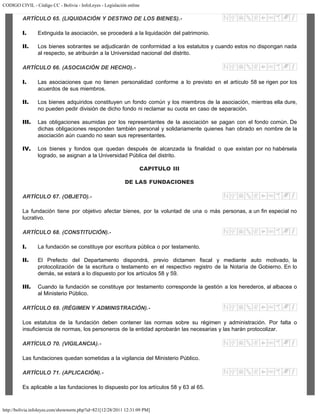 CODIGO CIVIL - Código CC - Bolivia - InfoLeyes - Legislación online
http://bolivia.infoleyes.com/shownorm.php?id=821[12/28/2011 12:31:09 PM]
ARTÍCULO 65. (LIQUIDACIÓN Y DESTINO DE LOS BIENES).-
I. Extinguida la asociación, se procederá a la liquidación del patrimonio.
II. Los bienes sobrantes se adjudicarán de conformidad a los estatutos y cuando estos no dispongan nada
al respecto, se atribuirán a la Universidad nacional del distrito.
ARTÍCULO 66. (ASOCIACIÓN DE HECHO).-
I. Las asociaciones que no tienen personalidad conforme a lo previsto en el artículo 58 se rigen por los
acuerdos de sus miembros.
II. Los bienes adquiridos constituyen un fondo común y los miembros de la asociación, mientras ella dure,
no pueden pedir división de dicho fondo ni reclamar su cuota en caso de separación.
III. Las obligaciones asumidas por los representantes de la asociación se pagan con el fondo común. De
dichas obligaciones responden también personal y solidariamente quienes han obrado en nombre de la
asociación aún cuando no sean sus representantes.
IV. Los bienes y fondos que quedan después de alcanzada la finalidad o que existan por no habérsela
logrado, se asignan a la Universidad Pública del distrito.
CAPITULO III
DE LAS FUNDACIONES
ARTÍCULO 67. (OBJETO).-
La fundación tiene por objetivo afectar bienes, por la voluntad de una o más personas, a un fin especial no
lucrativo.
ARTÍCULO 68. (CONSTITUCIÓN).-
I. La fundación se constituye por escritura pública o por testamento.
II. El Prefecto del Departamento dispondrá, previo dictamen fiscal y mediante auto motivado, la
protocolización de la escritura o testamento en el respectivo registro de la Notaría de Gobierno. En lo
demás, se estará a lo dispuesto por los artículos 58 y 59.
III. Cuando la fundación se constituye por testamento corresponde la gestión a los herederos, al albacea o
al Ministerio Público.
ARTÍCULO 69. (RÉGIMEN Y ADMINISTRACIÓN).-
Los estatutos de la fundación deben contener las normas sobre su régimen y administración. Por falta o
insuficiencia de normas, los personeros de la entidad aprobarán las necesarias y las harán protocolizar.
ARTÍCULO 70. (VIGILANCIA).-
Las fundaciones quedan sometidas a la vigilancia del Ministerio Público.
ARTÍCULO 71. (APLICACIÓN).-
Es aplicable a las fundaciones lo dispuesto por los artículos 58 y 63 al 65.
 