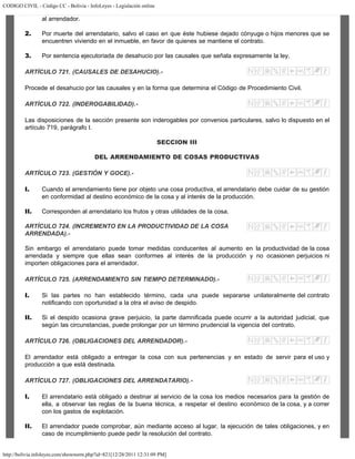 CODIGO CIVIL - Código CC - Bolivia - InfoLeyes - Legislación online
http://bolivia.infoleyes.com/shownorm.php?id=821[12/28/2011 12:31:09 PM]
al arrendador.
2. Por muerte del arrendatario, salvo el caso en que éste hubiese dejado cónyuge o hijos menores que se
encuentren viviendo en el inmueble, en favor de quienes se mantiene el contrato.
3. Por sentencia ejecutoriada de desahucio por las causales que señala expresamente la ley.
ARTÍCULO 721. (CAUSALES DE DESAHUCIO).-
Procede el desahucio por las causales y en la forma que determina el Código de Procedimiento Civil.
ARTÍCULO 722. (INDEROGABILIDAD).-
Las disposiciones de la sección presente son inderogables por convenios particulares, salvo lo dispuesto en el
artículo 719, parágrafo I.
SECCION III
DEL ARRENDAMIENTO DE COSAS PRODUCTIVAS
ARTÍCULO 723. (GESTIÓN Y GOCE).-
I. Cuando el arrendamiento tiene por objeto una cosa productiva, el arrendatario debe cuidar de su gestión
en conformidad al destino económico de la cosa y al interés de la producción.
II. Corresponden al arrendatario los frutos y otras utilidades de la cosa.
ARTÍCULO 724. (INCREMENTO EN LA PRODUCTIVIDAD DE LA COSA
ARRENDADA).-
Sin embargo el arrendatario puede tomar medidas conducentes al aumento en la productividad de la cosa
arrendada y siempre que ellas sean conformes al interés de la producción y no ocasionen perjuicios ni
importen obligaciones para el arrendador.
ARTÍCULO 725. (ARRENDAMIENTO SIN TIEMPO DETERMINADO).-
I. Si las partes no han establecido término, cada una puede separarse unilateralmente del contrato
notificando con oportunidad a la otra el aviso de despido.
II. Si el despido ocasiona grave perjuicio, la parte damnificada puede ocurrir a la autoridad judicial, que
según las circunstancias, puede prolongar por un término prudencial la vigencia del contrato.
ARTÍCULO 726. (OBLIGACIONES DEL ARRENDADOR).-
El arrendador está obligado a entregar la cosa con sus pertenencias y en estado de servir para el uso y
producción a que está destinada.
ARTÍCULO 727. (OBLIGACIONES DEL ARRENDATARIO).-
I. El arrendatario está obligado a destinar al servicio de la cosa los medios necesarios para la gestión de
ella, a observar las reglas de la buena técnica, a respetar el destino económico de la cosa, y a correr
con los gastos de explotación.
II. El arrendador puede comprobar, aún mediante acceso al lugar, la ejecución de tales obligaciones, y en
caso de incumplimiento puede pedir la resolución del contrato.
 