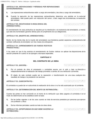 CODIGO CIVIL - Código CC - Bolivia - InfoLeyes - Legislación online
http://bolivia.infoleyes.com/shownorm.php?id=821[12/28/2011 12:31:09 PM]
ARTÍCULO 728. (REPARACIONES Y PÉRDIDAS POR REPARACIONES
EXTRAORDINARIAS).-
I. Las reparaciones extraordinarias están a cargo del arrendador y las otras a cargo del arrendatario.
II. Cuando la ejecución de las reparaciones extraordinarias determina una pérdida en la renta del
arrendatario, éste puede pedir una reducción del canon, o bien, según las circunstancias, la resolución
del contrato.
ARTÍCULO 729. (INCAPACIDAD O INSOLVENCIA DEL
ARRENDATARIO).-
El arrendamiento de cosa productiva se resuelve por la interdicción o la insolvencia del arrendatario, a menos
que éste dé al arrendador garantía idónea para el cumplimiento de sus obligaciones.
ARTÍCULO 730. (MUERTE DEL ARRENDATARIO).-
Dentro de los treinta días de la muerte del arrendatario sus herederos pueden separarse unilateralmente del
contrato notificando al arrendador con tres meses de anticipación.
ARTÍCULO 731. (ARRENDAMIENTO DE FUNDOS RÚSTICOS
PRODUCTIVOS).-
A los casos en que la ley autoriza el arrendamiento de fundos rústicos se aplican las disposiciones de la
sección presente en cuanto no se opongan a las leyes especiales.
CAPITULO V
DEL CONTRATO DE LA OBRA
ARTÍCULO 732. (NOCIÓN).-
I. Por el contrato de obra el empresario o contratista asume, por si solo o bajo su dirección e
independientemente la realización del trabajo prometido a cambio de una retribución convenida.
II. El objeto de este contrato puede ser la reparación o transformación de una cosa, cualquier otro
resultado de trabajo o la prestación de servicios.
ARTÍCULO 733. (SUBCONTRATO).-
El contratista no puede dar en subcontrato la realización de la obra si no ha sido autorizado por el comitente.
ARTÍCULO 734. (DETERMINACIÓN DEL MONTO DE RETRIBUCIÓN).-
Cuando las partes no han convenido en el monto de la retribución que debe pagarse al contratista ni en el
modo de determinarlo se los establece sobre la base:
1. De las tarifas vigentes o de los usos cuando se trata de servicios prestados por personas que ejercen
una profesión u oficio.
2. De los informes periciales cuando se trata de otras obras.
ARTÍCULO 735. (OPORTUNIDAD EN QUE DEBE HACERSE LA
RETRIBUCIÓN).-
 