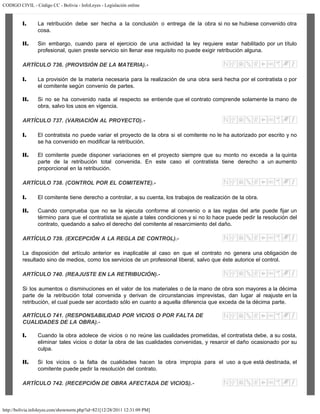 CODIGO CIVIL - Código CC - Bolivia - InfoLeyes - Legislación online
http://bolivia.infoleyes.com/shownorm.php?id=821[12/28/2011 12:31:09 PM]
I. La retribución debe ser hecha a la conclusión o entrega de la obra si no se hubiese convenido otra
cosa.
II. Sin embargo, cuando para el ejercicio de una actividad la ley requiere estar habilitado por un título
profesional, quien preste servicio sin llenar ese requisito no puede exigir retribución alguna.
ARTÍCULO 736. (PROVISIÓN DE LA MATERIA).-
I. La provisión de la materia necesaria para la realización de una obra será hecha por el contratista o por
el comitente según convenio de partes.
II. Si no se ha convenido nada al respecto se entiende que el contrato comprende solamente la mano de
obra, salvo los usos en vigencia.
ARTÍCULO 737. (VARIACIÓN AL PROYECTO).-
I. El contratista no puede variar el proyecto de la obra si el comitente no le ha autorizado por escrito y no
se ha convenido en modificar la retribución.
II. El comitente puede disponer variaciones en el proyecto siempre que su monto no exceda a la quinta
parte de la retribución total convenida. En este caso el contratista tiene derecho a un aumento
proporcional en la retribución.
ARTÍCULO 738. (CONTROL POR EL COMITENTE).-
I. El comitente tiene derecho a controlar, a su cuenta, los trabajos de realización de la obra.
II. Cuando comprueba que no se la ejecuta conforme al convenio o a las reglas del arte puede fijar un
término para que el contratista se ajuste a tales condiciones y si no lo hace puede pedir la resolución del
contrato, quedando a salvo el derecho del comitente al resarcimiento del daño.
ARTÍCULO 739. (EXCEPCIÓN A LA REGLA DE CONTROL).-
La disposición del artículo anterior es inaplicable al caso en que el contrato no genera una obligación de
resultado sino de medios, como los servicios de un profesional liberal, salvo que éste autorice el control.
ARTÍCULO 740. (REAJUSTE EN LA RETRIBUCIÓN).-
Si los aumentos o disminuciones en el valor de los materiales o de la mano de obra son mayores a la décima
parte de la retribución total convenida y derivan de circunstancias imprevistas, dan lugar al reajuste en la
retribución, el cual puede ser acordado sólo en cuanto a aquella diferencia que exceda de la décima parte.
ARTÍCULO 741. (RESPONSABILIDAD POR VICIOS O POR FALTA DE
CUALIDADES DE LA OBRA).-
I. Cuando la obra adolece de vicios o no reúne las cualidades prometidas, el contratista debe, a su costa,
eliminar tales vicios o dotar la obra de las cualidades convenidas, y resarcir el daño ocasionado por su
culpa.
II. Si los vicios o la falta de cualidades hacen la obra impropia para el uso a que está destinada, el
comitente puede pedir la resolución del contrato.
ARTÍCULO 742. (RECEPCIÓN DE OBRA AFECTADA DE VICIOS).-
 