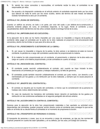 CODIGO CIVIL - Código CC - Bolivia - InfoLeyes - Legislación online
http://bolivia.infoleyes.com/shownorm.php?id=821[12/28/2011 12:31:09 PM]
I. Si, siendo los vicios conocidos o reconocibles, el comitente recibe la obra, el contratista no es
responsable por ellos.
II. De acuerdo a la disposición contenida en el artículo anterior el contratista responde tanto por los vicios
que silenció de mala fe como por los vicios ocultos, dentro del término de seis meses de haberse
recibido formalmente la obra por el comitente.
ARTÍCULO 743. (RUINA DE EDIFICIOS).-
Cuando un edificio se arruina, en todo o en parte, por vicio del suelo o por defecto de la construcción, o
presenta evidente peligro de ruina, el contratista responde, si ha lugar, frente al comitente y a sus
causahabientes dentro del término de tres años contado desde la entrega formal de la obra.
ARTÍCULO 744. (IMPOSIBILIDAD DE EJECUCIÓN).-
Si la ejecución de la obra se ha hecho imposible por una causa no imputable a ninguna de la partes, el
comitente debe pagar al contratista por la parte de la obra realizada en proporción a la remuneración total
convenida y dentro de los límites en que para él la obra es útil.
ARTÍCULO 745. (PERECIMIENTO O DETERIORO DE LA OBRA).-
I. Si, por causa no imputable a ninguna de la partes, la obra perece o se deteriora sin estar en mora el
comitente, la pérdida es a cargo del contratista cuando éste ha proporcionado la materia.
II. Si la materia ha sido proporcionada por el comitente, el perecimiento o deterioro de la obra está a su
cargo en cuanto a la materia proporcionada y al del contratista en cuanto al trabajo.
ARTÍCULO 746. (RESCISIÓN DEL CONTRATO).-
I. El comitente puede rescindir unilateralmente el contrato, aún cuando se haya iniciado la obra,
resarciendo al contratista por los gastos y trabajos realizados y la falta de ganancia.
II. El contratista puede también rescindir unilateralmente el contrato por justo motivo, con derecho a ser
reembolsado por los gastos y a la retribución por la obra realizada, y siempre que no cause perjuicio al
comitente.
ARTÍCULO 747. (MUERTE DEL CONTRATISTA).-
I. El contrato se resuelve por la muerte del contratista, a menos que la consideración de su persona no
hubiese sido motivo determinante del contrato.
II. En caso de resolución los herederos del contratista tienen derecho al reembolso de los gastos y la
retribución en las condiciones señaladas en el segundo parágrafo del artículo anterior.
ARTÍCULO 748. (ACCIÓN DIRECTA CONTRA EL COMITENTE).-
Quienes para la ejecución de la obra han proporcionado materiales o han aportado su actividad como
dependientes del contratista, pueden proponer acción directa contra el comitente para conseguir lo que se les
debe en el límite de su deuda frente al contratista en el momento de proponerse la acción.
ARTÍCULO 749. (TRANSPORTE DE PERSONAS O COSAS).-
El transporte de personas o cosas, que no se encuentre a cargo de empresas, se rige por las normas del
Capítulo presente en cuanto les sean aplicables y, en su defecto, por los usos y el Código de Comercio.
 