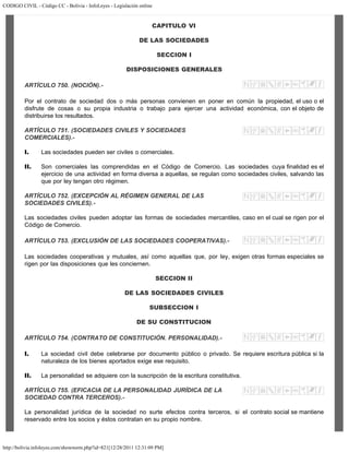 CODIGO CIVIL - Código CC - Bolivia - InfoLeyes - Legislación online
http://bolivia.infoleyes.com/shownorm.php?id=821[12/28/2011 12:31:09 PM]
CAPITULO VI
DE LAS SOCIEDADES
SECCION I
DISPOSICIONES GENERALES
ARTÍCULO 750. (NOCIÓN).-
Por el contrato de sociedad dos o más personas convienen en poner en común la propiedad, el uso o el
disfrute de cosas o su propia industria o trabajo para ejercer una actividad económica, con el objeto de
distribuirse los resultados.
ARTÍCULO 751. (SOCIEDADES CIVILES Y SOCIEDADES
COMERCIALES).-
I. Las sociedades pueden ser civiles o comerciales.
II. Son comerciales las comprendidas en el Código de Comercio. Las sociedades cuya finalidad es el
ejercicio de una actividad en forma diversa a aquellas, se regulan como sociedades civiles, salvando las
que por ley tengan otro régimen.
ARTÍCULO 752. (EXCEPCIÓN AL RÉGIMEN GENERAL DE LAS
SOCIEDADES CIVILES).-
Las sociedades civiles pueden adoptar las formas de sociedades mercantiles, caso en el cual se rigen por el
Código de Comercio.
ARTÍCULO 753. (EXCLUSIÓN DE LAS SOCIEDADES COOPERATIVAS).-
Las sociedades cooperativas y mutuales, así como aquellas que, por ley, exigen otras formas especiales se
rigen por las disposiciones que les conciernen.
SECCION II
DE LAS SOCIEDADES CIVILES
SUBSECCION I
DE SU CONSTITUCION
ARTÍCULO 754. (CONTRATO DE CONSTITUCIÓN. PERSONALIDAD).-
I. La sociedad civil debe celebrarse por documento público o privado. Se requiere escritura pública si la
naturaleza de los bienes aportados exige ese requisito.
II. La personalidad se adquiere con la suscripción de la escritura constitutiva.
ARTÍCULO 755. (EFICACIA DE LA PERSONALIDAD JURÍDICA DE LA
SOCIEDAD CONTRA TERCEROS).-
La personalidad jurídica de la sociedad no surte efectos contra terceros, si el contrato social se mantiene
reservado entre los socios y éstos contratan en su propio nombre.
 