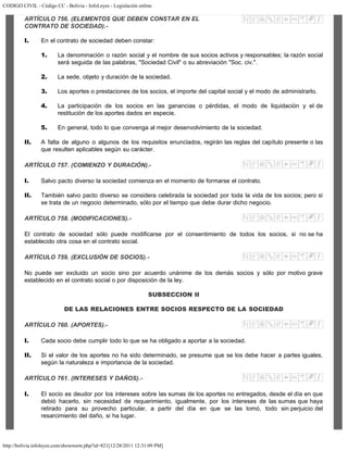 CODIGO CIVIL - Código CC - Bolivia - InfoLeyes - Legislación online
http://bolivia.infoleyes.com/shownorm.php?id=821[12/28/2011 12:31:09 PM]
ARTÍCULO 756. (ELEMENTOS QUE DEBEN CONSTAR EN EL
CONTRATO DE SOCIEDAD).-
I. En el contrato de sociedad deben constar:
1. La denominación o razón social y el nombre de sus socios activos y responsables; la razón social
será seguida de las palabras, "Sociedad Civil" o su abreviación "Soc. civ.".
2. La sede, objeto y duración de la sociedad.
3. Los aportes o prestaciones de los socios, el importe del capital social y el modo de administrarlo.
4. La participación de los socios en las ganancias o pérdidas, el modo de liquidación y el de
restitución de los aportes dados en especie.
5. En general, todo lo que convenga al mejor desenvolvimiento de la sociedad.
II. A falta de alguno o algunos de los requisitos enunciados, regirán las reglas del capítulo presente o las
que resulten aplicables según su carácter.
ARTÍCULO 757. (COMIENZO Y DURACIÓN).-
I. Salvo pacto diverso la sociedad comienza en el momento de formarse el contrato.
II. También salvo pacto diverso se considera celebrada la sociedad por toda la vida de los socios; pero si
se trata de un negocio determinado, sólo por el tiempo que debe durar dicho negocio.
ARTÍCULO 758. (MODIFICACIONES).-
El contrato de sociedad sólo puede modificarse por el consentimiento de todos los socios, si no se ha
establecido otra cosa en el contrato social.
ARTÍCULO 759. (EXCLUSIÓN DE SOCIOS).-
No puede ser excluido un socio sino por acuerdo unánime de los demás socios y sólo por motivo grave
establecido en el contrato social o por disposición de la ley.
SUBSECCION II
DE LAS RELACIONES ENTRE SOCIOS RESPECTO DE LA SOCIEDAD
ARTÍCULO 760. (APORTES).-
I. Cada socio debe cumplir todo lo que se ha obligado a aportar a la sociedad.
II. Si el valor de los aportes no ha sido determinado, se presume que se los debe hacer a partes iguales,
según la naturaleza e importancia de la sociedad.
ARTÍCULO 761. (INTERESES Y DAÑOS).-
I. El socio es deudor por los intereses sobre las sumas de los aportes no entregados, desde el día en que
debió hacerlo, sin necesidad de requerimiento, igualmente, por los intereses de las sumas que haya
retirado para su provecho particular, a partir del día en que se las tomó, todo sin perjuicio del
resarcimiento del daño, si ha lugar.
 