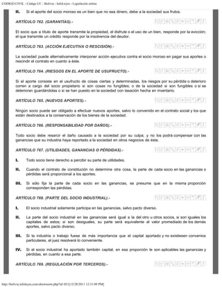 CODIGO CIVIL - Código CC - Bolivia - InfoLeyes - Legislación online
http://bolivia.infoleyes.com/shownorm.php?id=821[12/28/2011 12:31:09 PM]
II. Si el aporte del socio moroso es un bien que no sea dinero, debe a la sociedad sus frutos.
ARTÍCULO 762. (GARANTÍAS).-
El socio que a título de aporte transmite la propiedad, el disfrute o el uso de un bien, responde por la evicción;
el que transmite un crédito responde por la insolvencia del deudor.
ARTÍCULO 763. (ACCIÓN EJECUTIVA O RESCISIÓN).-
La sociedad puede alternativamente interponer acción ejecutiva contra el socio moroso en pagar sus aportes o
rescindir el contrato en cuanto a éste.
ARTÍCULO 764. (RIESGOS EN EL APORTE DE USUFRUCTO).-
Si el aporte consiste en el usufructo de cosas ciertas y determinadas, los riesgos por su pérdida o deterioro
corren a cargo del socio propietario si son cosas no fungibles; o de la sociedad si son fungibles o si se
deterioran guardándolas o si se han puesto en la sociedad con tasación hecha en inventario.
ARTÍCULO 765. (NUEVOS APORTES).-
Ningún socio puede ser obligado a efectuar nuevos aportes, salvo lo convenido en el contrato social y los que
están destinados a la conservación de los bienes de la sociedad.
ARTÍCULO 766. (RESPONSABILIDAD POR DAÑOS).-
Todo socio debe resarcir el daño causado a la sociedad por su culpa; y no los podrá compensar con las
ganancias que su industria haya reportado a la sociedad en otros negocios de ésta.
ARTÍCULO 767. (UTILIDADES, GANANCIAS O PÉRDIDAS).-
I. Todo socio tiene derecho a percibir su parte de utilidades.
II. Cuando el contrato de constitución no determine otra cosa, la parte de cada socio en las ganancias o
pérdidas será proporcional a los aportes.
III. Si sólo fija la parte de cada socio en las ganancias, se presume que en la misma proporción
corresponden las pérdidas.
ARTÍCULO 768. (PARTE DEL SOCIO INDUSTRIAL).-
I. El socio industrial solamente participa en las ganancias, salvo pacto diverso.
II. La parte del socio industrial en las ganancias será igual a la del otro u otros socios, si son iguales los
capitales de estos; si son desiguales, su parte será equivalente al valor promediado de los demás
aportes, salvo pacto diverso.
III. Si la industria o trabajo fuese de más importancia que el capital aportado y no existiesen convenios
particulares, el juez resolverá lo conveniente.
IV. Si el socio industrial ha aportado también capital, en esa proporción le son aplicables las ganancias y
pérdidas, en cuanto a esa parte.
ARTÍCULO 769. (REGULACIÓN POR TERCEROS).-
 