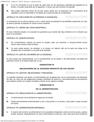 CODIGO CIVIL - Código CC - Bolivia - InfoLeyes - Legislación online
http://bolivia.infoleyes.com/shownorm.php?id=821[12/28/2011 12:31:09 PM]
I. Si se ha convenido en que la parte de cada socio en las ganancias y pérdidas sea regulada por un
tercero, no puede reclamarse por la regulación, a menos que sea contraria a la equidad.
II. Sólo puede reclamarse dentro de los tres meses desde que el reclamante tuvo conocimiento de la
regulación; pero es inadmisible si ha habido de su parte principio de cumplimiento.
ARTÍCULO 770. (EXCLUSIÓN EN LAS PÉRDIDAS O GANANCIAS).-
La convención por la cual se excluye a uno o varios socios de participar en las pérdidas o ganancias, es nula;
se salva lo previsto al respecto en cuanto al socio industrial.
ARTÍCULO 771. (DEUDA DEL SOCIO INDUSTRIAL).-
El socio industrial adeuda a la sociedad las ganancias que durante ella haya obtenido con la industria que
pone en la sociedad.
ARTÍCULO 772. (NUEVOS SOCIOS).-
I. Sin consentimiento unánime los socios no pueden ceder sus derechos, ni tampoco admitir nuevos
socios, salvo el pacto social contrario.
II. Un socio puede asociar, sin embargo, a un tercero, en relación sólo con la parte que tenga en la
sociedad, pero el asociado no es parte de la sociedad.
ARTÍCULO 773. (USO DE LOS BIENES DE LA SOCIEDAD).-
El socio puede usar personalmente, con el consentimiento de los demás o del administrador, los bienes del
patrimonio social, en el destino fijado por su uso.
SUBSECCION III
OBLIGACIONES DE LA SOCIEDAD RESPECTO DE LOS SOCIOS
ARTÍCULO 774. (GASTOS, OBLIGACIONES Y PERJUICIOS).-
La sociedad responde a los socios o al administrador por los gastos que, con su conocimiento, han efectuado
por ella, así como por las obligaciones sociales contraídas de buena fe, y les indemnizará por los perjuicios
que hubiesen sufrido con ocasión inmediata y directa de los negocios sociales.
SUBSECCION IV
DE LA ADMINISTRACION
ARTÍCULO 775. (REGULACIÓN DE LA ADMINISTRACIÓN).-
I. La administración de la sociedad se regula por el contrato.
II. Puede encomendarse la administración a uno o más socios o a un tercero, o bien estar a cargo de todos
los socios.
ARTÍCULO 776. (ADMINISTRACIÓN SEPARADA).-
I. A reserva del convenio, la administración de la sociedad corresponde a cada uno de los socios, quienes
pueden practicar separadamente los actos administrativos oportunos, pero cada socio tiene el derecho
 