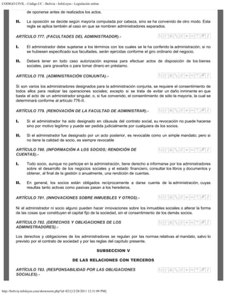 CODIGO CIVIL - Código CC - Bolivia - InfoLeyes - Legislación online
http://bolivia.infoleyes.com/shownorm.php?id=821[12/28/2011 12:31:09 PM]
de oponerse antes de realizados los actos.
II. La oposición se decide según mayoría computada por cabeza, sino se ha convenido de otro modo. Esta
regla se aplica también al caso en que se nombren administradores separados.
ARTÍCULO 777. (FACULTADES DEL ADMINISTRADOR).-
I. El administrador debe sujetarse a los términos con los cuales se le ha conferido la administración; si no
se hubiesen especificado sus facultades, serán ejercidas conforme el giro ordinario del negocio.
II. Deberá tener en todo caso autorización expresa para efectuar actos de disposición de los bienes
sociales, para gravarlos o para tomar dinero en préstamo.
ARTÍCULO 778. (ADMINISTRACIÓN CONJUNTA).-
Si son varios los administradores designados para la administración conjunta, se requiere el consentimiento de
todos ellos para realizar las operaciones sociales; excepto si se trata de evitar un daño inminente en que
basta el acto de un administrador singular, o, si fue convenido, el consentimiento de sólo la mayoría, la cual se
determinará conforme al artículo 776-II.
ARTÍCULO 779. (RENOVACIÓN DE LA FACULTAD DE ADMINISTRAR).-
I. Si el administrador ha sido designado en cláusula del contrato social, su revocación no puede hacerse
sino por motivo legítimo y puede ser pedida judicialmente por cualquiera de los socios.
II. Si el administrador fue designado por un acto posterior, es revocable como un simple mandato; pero si
no tiene la calidad de socio, es siempre revocable
ARTÍCULO 780. (INFORMACIÓN A LOS SOCIOS; RENDICIÓN DE
CUENTAS).-
I. Todo socio, aunque no participe en la administración, tiene derecho a informarse por los administradores
sobre el desarrollo de los negocios sociales y el estado financiero, consultar los libros y documentos y
obtener, al final de la gestión o anualmente, una rendición de cuentas.
II. En general, los socios están obligados recíprocamente a darse cuenta de la administración, cuyas
resultas tanto activas como pasivas pasan a los herederos.
ARTÍCULO 781. (INNOVACIONES SOBRE INMUEBLES Y OTROS).-
Ni el administrador ni socio alguno pueden hacer innovaciones sobre los inmuebles sociales o alterar la forma
de las cosas que constituyen el capital fijo de la sociedad, sin el consentimiento de los demás socios.
ARTÍCULO 782. (DERECHOS Y OBLIGACIONES DE LOS
ADMINISTRADORES).-
Los derechos y obligaciones de los administradores se regulan por las normas relativas al mandato, salvo lo
previsto por el contrato de sociedad y por las reglas del capítulo presente.
SUBSECCION V
DE LAS RELACIONES CON TERCEROS
ARTÍCULO 783. (RESPONSABILIDAD POR LAS OBLIGACIONES
SOCIALES).-
 