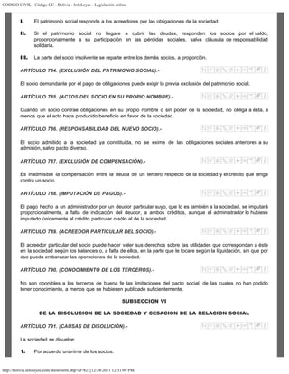CODIGO CIVIL - Código CC - Bolivia - InfoLeyes - Legislación online
http://bolivia.infoleyes.com/shownorm.php?id=821[12/28/2011 12:31:09 PM]
I. El patrimonio social responde a los acreedores por las obligaciones de la sociedad.
II. Si el patrimonio social no llegare a cubrir las deudas, responden los socios por el saldo,
proporcionalmente a su participación en las pérdidas sociales, salva cláusula de responsabilidad
solidaria.
III. La parte del socio insolvente se reparte entre los demás socios, a proporción.
ARTÍCULO 784. (EXCLUSIÓN DEL PATRIMONIO SOCIAL).-
El socio demandante por el pago de obligaciones puede exigir la previa exclusión del patrimonio social.
ARTÍCULO 785. (ACTOS DEL SOCIO EN SU PROPIO NOMBRE).-
Cuando un socio contrae obligaciones en su propio nombre o sin poder de la sociedad, no obliga a ésta, a
menos que el acto haya producido beneficio en favor de la sociedad.
ARTÍCULO 786. (RESPONSABILIDAD DEL NUEVO SOCIO).-
El socio admitido a la sociedad ya constituida, no se exime de las obligaciones sociales anteriores a su
admisión, salvo pacto diverso.
ARTÍCULO 787. (EXCLUSIÓN DE COMPENSACIÓN).-
Es inadmisible la compensación entre la deuda de un tercero respecto de la sociedad y el crédito que tenga
contra un socio.
ARTÍCULO 788. (IMPUTACIÓN DE PAGOS).-
El pago hecho a un administrador por un deudor particular suyo, que lo es también a la sociedad, se imputará
proporcionalmente, a falta de indicación del deudor, a ambos créditos, aunque el administrador lo hubiese
imputado únicamente al crédito particular o sólo al de la sociedad.
ARTÍCULO 789. (ACREEDOR PARTICULAR DEL SOCIO).-
El acreedor particular del socio puede hacer valer sus derechos sobre las utilidades que correspondan a éste
en la sociedad según los balances o, a falta de ellos, en la parte que le tocare según la liquidación, sin que por
eso pueda embarazar las operaciones de la sociedad.
ARTÍCULO 790. (CONOCIMIENTO DE LOS TERCEROS).-
No son oponibles a los terceros de buena fe las limitaciones del pacto social, de las cuales no han podido
tener conocimiento, a menos que se hubiesen publicado suficientemente.
SUBSECCION VI
DE LA DISOLUCION DE LA SOCIEDAD Y CESACION DE LA RELACION SOCIAL
ARTÍCULO 791. (CAUSAS DE DISOLUCIÓN).-
La sociedad se disuelve:
1. Por acuerdo unánime de los socios.
 