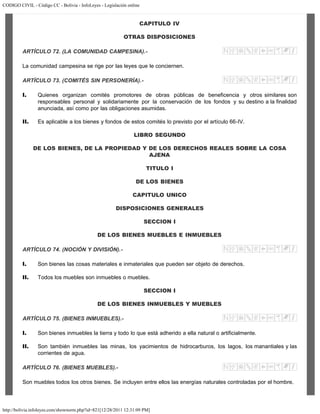 CODIGO CIVIL - Código CC - Bolivia - InfoLeyes - Legislación online
http://bolivia.infoleyes.com/shownorm.php?id=821[12/28/2011 12:31:09 PM]
CAPITULO IV
OTRAS DISPOSICIONES
ARTÍCULO 72. (LA COMUNIDAD CAMPESINA).-
La comunidad campesina se rige por las leyes que le conciernen.
ARTÍCULO 73. (COMITÉS SIN PERSONERÍA).-
I. Quienes organizan comités promotores de obras públicas de beneficencia y otros similares son
responsables personal y solidariamente por la conservación de los fondos y su destino a la finalidad
anunciada, así como por las obligaciones asumidas.
II. Es aplicable a los bienes y fondos de estos comités lo previsto por el artículo 66-IV.
LIBRO SEGUNDO
DE LOS BIENES, DE LA PROPIEDAD Y DE LOS DERECHOS REALES SOBRE LA COSA
AJENA
TITULO I
DE LOS BIENES
CAPITULO UNICO
DISPOSICIONES GENERALES
SECCION I
DE LOS BIENES MUEBLES E INMUEBLES
ARTÍCULO 74. (NOCIÓN Y DIVISIÓN).-
I. Son bienes las cosas materiales e inmateriales que pueden ser objeto de derechos.
II. Todos los muebles son inmuebles o muebles.
SECCION I
DE LOS BIENES INMUEBLES Y MUEBLES
ARTÍCULO 75. (BIENES INMUEBLES).-
I. Son bienes inmuebles la tierra y todo lo que está adherido a ella natural o artificialmente.
II. Son también inmuebles las minas, los yacimientos de hidrocarburos, los lagos, los manantiales y las
corrientes de agua.
ARTÍCULO 76. (BIENES MUEBLES).-
Son muebles todos los otros bienes. Se incluyen entre ellos las energías naturales controladas por el hombre.
 