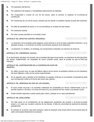 CODIGO CIVIL - Código CC - Bolivia - InfoLeyes - Legislación online
http://bolivia.infoleyes.com/shownorm.php?id=821[12/28/2011 12:31:09 PM]
2. Por expiración del término.
3. Por realización del negocio o imposibilidad sobreviniente de realizarlo.
4. Por incapacidad o muerte de uno de los socios, salvo lo previsto al respecto en el contrato de
constitución.
5. Por insolvencia de uno de los socios, siempre que los demás no prefieran liquidar la parte del insolvente.
6. Por falta de pluralidad de socios, si no se reconstituye en el plazo de seis meses.
7. Por resolución judicial.
8. Por otras causas previstas en el contrato social.
ARTÍCULO 792. (EFECTOS CONTRA TERCEROS).-
I. La disolución de la sociedad podrá alegarse contra terceros si se le ha dado publicidad suficiente o si ha
expirado el plazo, o si el tercero ha tenido conocimiento oportuno de la disolución.
II. La disolución no modifica, sin embargo, los compromisos contraídos con terceros de buena fe.
ARTÍCULO 793. (PRORROGA TACITA).-
Si al vencimiento del plazo de duración de la sociedad ella sigue funcionando, se entenderá de prórroga tácita
por tiempo indeterminado, sin necesidad de nuevo contrato social, salva la prueba de que no hubo esa
intención.
ARTÍCULO 794. (CONTINUACIÓN DE LA SOCIEDAD EN CASO DE
MUERTE).-
I. Es válido convenir que, en caso de fallecer alguno de los socios, la sociedad continúe con los herederos
del socio fallecido o sólo con los socios supervivientes.
II. En el segundo caso y también si los herederos no acepten continuar en la sociedad, se liquidará la parte
que corresponda a ellos en la forma que prevé este capítulo.
ARTÍCULO 795. (RENUNCIA DE UNO DE LOS SOCIOS).-
I. El socio puede renunciar a la sociedad, tratándose de sociedades por tiempo indeterminado o por un
período superior a 25 años, si lo hace de buena fe y con preaviso de tres meses a los demás socios.
II. Puede también separarse cuando exista justo motivo, probado en su caso judicialmente.
ARTÍCULO 796. (EXCLUSIÓN).-
I. Por falta grave en el cumplimiento de las obligaciones resultantes del contrato o de la ley se puede
excluir a un socio por acuerdo unánime de los demás. A falta de unanimidad se resolverá la exclusión
judicialmente.
II. El excluido en el primer caso tiene siempre a salvo la oposición ante el juez dentro de los treinta días de
serle comunicada oficialmente la exclusión.
 