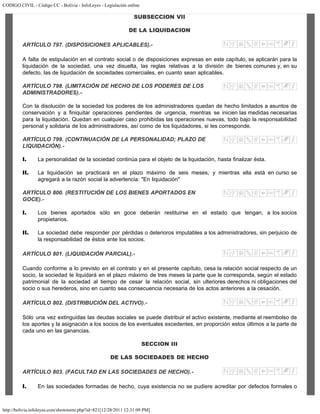 CODIGO CIVIL - Código CC - Bolivia - InfoLeyes - Legislación online
http://bolivia.infoleyes.com/shownorm.php?id=821[12/28/2011 12:31:09 PM]
SUBSECCION VII
DE LA LIQUIDACION
ARTÍCULO 797. (DISPOSICIONES APLICABLES).-
A falta de estipulación en el contrato social o de disposiciones expresas en este capítulo, se aplicarán para la
liquidación de la sociedad, una vez disuelta, las reglas relativas a la división de bienes comunes y, en su
defecto, las de liquidación de sociedades comerciales, en cuanto sean aplicables.
ARTÍCULO 798. (LIMITACIÓN DE HECHO DE LOS PODERES DE LOS
ADMINISTRADORES).-
Con la disolución de la sociedad los poderes de los administradores quedan de hecho limitados a asuntos de
conservación y a finiquitar operaciones pendientes de urgencia, mientras se inicien las medidas necesarias
para la liquidación. Quedan en cualquier caso prohibidas las operaciones nuevas, todo bajo la responsabilidad
personal y solidaria de los administradores, así como de los liquidadores, si les corresponde.
ARTÍCULO 799. (CONTINUACIÓN DE LA PERSONALIDAD; PLAZO DE
LIQUIDACIÓN).-
I. La personalidad de la sociedad continúa para el objeto de la liquidación, hasta finalizar ésta.
II. La liquidación se practicará en el plazo máximo de seis meses, y mientras ella está en curso se
agregará a la razón social la advertencia: "En liquidación"
ARTÍCULO 800. (RESTITUCIÓN DE LOS BIENES APORTADOS EN
GOCE).-
I. Los bienes aportados sólo en goce deberán restituirse en el estado que tengan, a los socios
propietarios.
II. La sociedad debe responder por pérdidas o deterioros imputables a los administradores, sin perjuicio de
la responsabilidad de éstos ante los socios.
ARTÍCULO 801. (LIQUIDACIÓN PARCIAL).-
Cuando conforme a lo previsto en el contrato y en el presente capítulo, cesa la relación social respecto de un
socio, la sociedad le liquidará en el plazo máximo de tres meses la parte que le corresponda, según el estado
patrimonial de la sociedad al tiempo de cesar la relación social, sin ulteriores derechos ni obligaciones del
socio o sus herederos, sino en cuanto sea consecuencia necesaria de los actos anteriores a la cesación.
ARTÍCULO 802. (DISTRIBUCIÓN DEL ACTIVO).-
Sólo una vez extinguidas las deudas sociales se puede distribuir el activo existente, mediante el reembolso de
los aportes y la asignación a los socios de los eventuales excedentes, en proporción estos últimos a la parte de
cada uno en las ganancias.
SECCION III
DE LAS SOCIEDADES DE HECHO
ARTÍCULO 803. (FACULTAD EN LAS SOCIEDADES DE HECHO).-
I. En las sociedades formadas de hecho, cuya existencia no se pudiere acreditar por defectos formales o
 