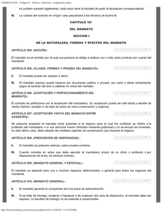 CODIGO CIVIL - Código CC - Bolivia - InfoLeyes - Legislación online
http://bolivia.infoleyes.com/shownorm.php?id=821[12/28/2011 12:31:09 PM]
no pudiere subsistir legalmente, cada socio tiene la facultad de pedir la liquidación correspondiente.
II. La nulidad del contrato en ningún caso perjudicará a los terceros de buena fe.
CAPITULO VII
DEL MANDATO
SECCION I
DE LA NATURALEZA, FORMAS Y EFECTOS DEL MANDATO
ARTÍCULO 804. (NOCIÓN).-
El mandato es el contrato por el cual una persona se obliga a realizar uno o más actos jurídicos por cuenta del
mandante.
ARTÍCULO 805. (CLASES, FORMAS Y PRUEBA DEL MANDATO).-
I. El mandato puede ser expreso o tácito.
II. El mandato expreso puede hacerse por documento público o privado, por carta o darse verbalmente,
según el carácter del acto a celebrar en virtud del mandato.
ARTÍCULO 806. (ACEPTACIÓN Y PERFECCIONAMIENTO DEL
MANDATO).-
El contrato se perfecciona por la aceptación del mandatario. Su aceptación puede ser sólo tácita y resultar de
ciertos hechos, excepto si se trata de actos de mera conservación y urgencia.
ARTÍCULO 807. (ACEPTACIÓN TACITA DEL MANDATO ENTRE
AUSENTES).-
Se presume aceptado el mandato entre ausentes si el negocio para el cual fue conferido se refiere a la
profesión del mandatario o si sus servicios fueron ofrecidos mediante publicidad y no se excusó de inmediato;
en este último caso, debe adoptar las medidas urgentes de conservación que requiera el negocio.
ARTÍCULO 808. (PRESUNCIÓN DE ONEROSIDAD).-
I. El mandato se presume oneroso, salva prueba contraria.
II. Cuando consiste en actos que debe ejecutar el mandatario propio de su oficio o profesión o por
disposiciones de la ley, es siempre oneroso.
ARTÍCULO 809. (MANDATO GENERAL Y ESPECIAL).-
El mandato es especial para uno o muchos negocios determinados; o general para todos los negocios del
mandante.
ARTÍCULO 810. (MANDATO GENERAL).-
I. El mandato general no comprende sino los actos de administración.
II. Si se trata de transigir, enajenar o hipotecar o de cualquier otro acto de disposición, el mandato debe ser
expreso. La facultad de transigir no se extiende a comprometer.
 