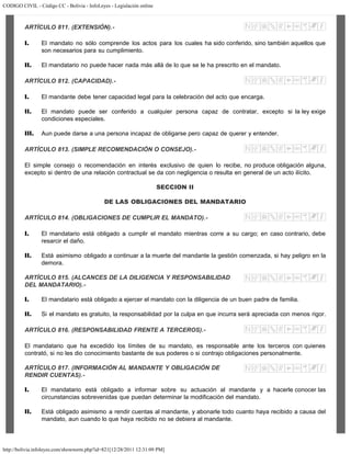 CODIGO CIVIL - Código CC - Bolivia - InfoLeyes - Legislación online
http://bolivia.infoleyes.com/shownorm.php?id=821[12/28/2011 12:31:09 PM]
ARTÍCULO 811. (EXTENSIÓN).-
I. El mandato no sólo comprende los actos para los cuales ha sido conferido, sino también aquellos que
son necesarios para su cumplimiento.
II. El mandatario no puede hacer nada más allá de lo que se le ha prescrito en el mandato.
ARTÍCULO 812. (CAPACIDAD).-
I. El mandante debe tener capacidad legal para la celebración del acto que encarga.
II. El mandato puede ser conferido a cualquier persona capaz de contratar, excepto si la ley exige
condiciones especiales.
III. Aun puede darse a una persona incapaz de obligarse pero capaz de querer y entender.
ARTÍCULO 813. (SIMPLE RECOMENDACIÓN O CONSEJO).-
El simple consejo o recomendación en interés exclusivo de quien lo recibe, no produce obligación alguna,
excepto si dentro de una relación contractual se da con negligencia o resulta en general de un acto ilícito.
SECCION II
DE LAS OBLIGACIONES DEL MANDATARIO
ARTÍCULO 814. (OBLIGACIONES DE CUMPLIR EL MANDATO).-
I. El mandatario está obligado a cumplir el mandato mientras corre a su cargo; en caso contrario, debe
resarcir el daño.
II. Está asimismo obligado a continuar a la muerte del mandante la gestión comenzada, si hay peligro en la
demora.
ARTÍCULO 815. (ALCANCES DE LA DILIGENCIA Y RESPONSABILIDAD
DEL MANDATARIO).-
I. El mandatario está obligado a ejercer el mandato con la diligencia de un buen padre de familia.
II. Si el mandato es gratuito, la responsabilidad por la culpa en que incurra será apreciada con menos rigor.
ARTÍCULO 816. (RESPONSABILIDAD FRENTE A TERCEROS).-
El mandatario que ha excedido los límites de su mandato, es responsable ante los terceros con quienes
contrató, si no les dio conocimiento bastante de sus poderes o si contrajo obligaciones personalmente.
ARTÍCULO 817. (INFORMACIÓN AL MANDANTE Y OBLIGACIÓN DE
RENDIR CUENTAS).-
I. El mandatario está obligado a informar sobre su actuación al mandante y a hacerle conocer las
circunstancias sobrevenidas que puedan determinar la modificación del mandato.
II. Está obligado asimismo a rendir cuentas al mandante, y abonarle todo cuanto haya recibido a causa del
mandato, aun cuando lo que haya recibido no se debiera al mandante.
 