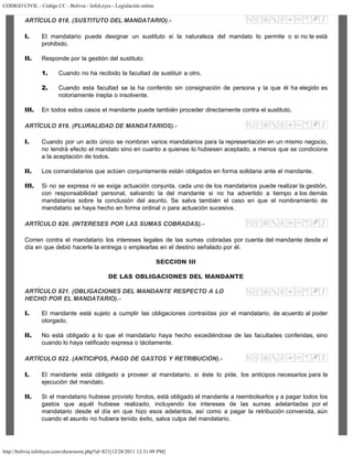CODIGO CIVIL - Código CC - Bolivia - InfoLeyes - Legislación online
http://bolivia.infoleyes.com/shownorm.php?id=821[12/28/2011 12:31:09 PM]
ARTÍCULO 818. (SUSTITUTO DEL MANDATARIO).-
I. El mandatario puede designar un sustituto si la naturaleza del mandato lo permite o si no le está
prohibido.
II. Responde por la gestión del sustituto:
1. Cuando no ha recibido la facultad de sustituir a otro.
2. Cuando esta facultad se la ha conferido sin consignación de persona y la que él ha elegido es
notoriamente inepta o insolvente.
III. En todos estos casos el mandante puede también proceder directamente contra el sustituto.
ARTÍCULO 819. (PLURALIDAD DE MANDATARIOS).-
I. Cuando por un acto único se nombran varios mandatarios para la representación en un mismo negocio,
no tendrá efecto el mandato sino en cuanto a quienes lo hubiesen aceptado, a menos que se condicione
a la aceptación de todos.
II. Los comandatarios que actúen conjuntamente están obligados en forma solidaria ante el mandante.
III. Si no se expresa ni se exige actuación conjunta, cada uno de los mandatarios puede realizar la gestión,
con responsabilidad personal, salvando la del mandante si no ha advertido a tiempo a los demás
mandatarios sobre la conclusión del asunto. Se salva también el caso en que el nombramiento de
mandatario se haya hecho en forma ordinal o para actuación sucesiva.
ARTÍCULO 820. (INTERESES POR LAS SUMAS COBRADAS).-
Corren contra el mandatario los intereses legales de las sumas cobradas por cuenta del mandante desde el
día en que debió hacerle la entrega o emplearlas en el destino señalado por él.
SECCION III
DE LAS OBLIGACIONES DEL MANDANTE
ARTÍCULO 821. (OBLIGACIONES DEL MANDANTE RESPECTO A LO
HECHO POR EL MANDATARIO).-
I. El mandante está sujeto a cumplir las obligaciones contraídas por el mandatario, de acuerdo al poder
otorgado.
II. No está obligado a lo que el mandatario haya hecho excediéndose de las facultades conferidas, sino
cuando lo haya ratificado expresa o tácitamente.
ARTÍCULO 822. (ANTIClPOS, PAGO DE GASTOS Y RETRIBUClÓN).-
I. El mandante está obligado a proveer al mandatario, si éste lo pide, los anticipos necesarios para la
ejecución del mandato.
II. Si el mandatario hubiese provisto fondos, está obligado el mandante a reembolsarlos y a pagar todos los
gastos que aquél hubiese realizado, incluyendo los intereses de las sumas adelantadas por el
mandatario desde el día en que hizo esos adelantos, así como a pagar la retribución convenida, aún
cuando el asunto no hubiera tenido éxito, salva culpa del mandatario.
 