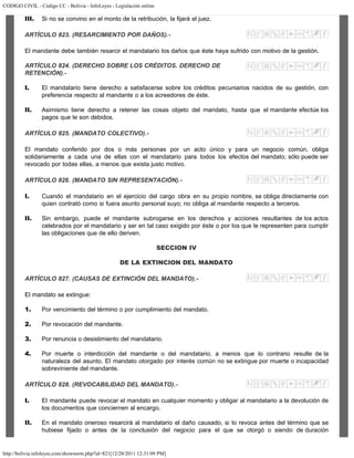 CODIGO CIVIL - Código CC - Bolivia - InfoLeyes - Legislación online
http://bolivia.infoleyes.com/shownorm.php?id=821[12/28/2011 12:31:09 PM]
III. Si no se convino en el monto de la retribución, la fijará el juez.
ARTÍCULO 823. (RESARCIMIENTO POR DAÑOS).-
El mandante debe también resarcir el mandatario los daños que éste haya sufrido con motivo de la gestión.
ARTÍCULO 824. (DERECHO SOBRE LOS CRÉDITOS. DERECHO DE
RETENCIÓN).-
I. El mandatario tiene derecho a satisfacerse sobre los créditos pecuniarios nacidos de su gestión, con
preferencia respecto al mandante o a los acreedores de éste.
II. Asimismo tiene derecho a retener las cosas objeto del mandato, hasta que el mandante efectúe los
pagos que le son debidos.
ARTÍCULO 825. (MANDATO COLECTIVO).-
El mandato conferido por dos o más personas por un acto único y para un negocio común, obliga
solidariamente a cada una de ellas con el mandatario para todos los efectos del mandato; sólo puede ser
revocado por todas ellas, a menos que exista justo motivo.
ARTÍCULO 826. (MANDATO SIN REPRESENTACIÓN).-
I. Cuando el mandatario en el ejercicio del cargo obra en su propio nombre, se obliga directamente con
quien contrató como si fuera asunto personal suyo; no obliga al mandante respecto a terceros.
II. Sin embargo, puede el mandante subrogarse en los derechos y acciones resultantes de los actos
celebrados por el mandatario y ser en tal caso exigido por éste o por los que le representen para cumplir
las obligaciones que de ello deriven.
SECCION IV
DE LA EXTINCION DEL MANDATO
ARTÍCULO 827. (CAUSAS DE EXTINCIÓN DEL MANDATO).-
El mandato se extingue:
1. Por vencimiento del término o por cumplimiento del mandato.
2. Por revocación del mandante.
3. Por renuncia o desistimiento del mandatario.
4. Por muerte o interdicción del mandante o del mandatario, a menos que lo contrario resulte de la
naturaleza del asunto. El mandato otorgado por interés común no se extingue por muerte o incapacidad
sobreviniente del mandante.
ARTÍCULO 828. (REVOCABILIDAD DEL MANDATO).-
I. El mandante puede revocar el mandato en cualquier momento y obligar al mandatario a la devolución de
los documentos que conciernen al encargo.
II. En el mandato oneroso resarcirá al mandatario el daño causado, si lo revoca antes del término que se
hubiese fijado o antes de la conclusión del negocio para el que se otorgó o siendo de duración
 