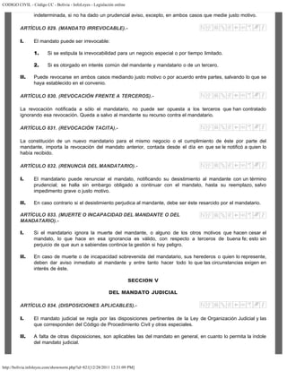 CODIGO CIVIL - Código CC - Bolivia - InfoLeyes - Legislación online
http://bolivia.infoleyes.com/shownorm.php?id=821[12/28/2011 12:31:09 PM]
indeterminada, si no ha dado un prudencial aviso, excepto, en ambos casos que medie justo motivo.
ARTÍCULO 829. (MANDATO IRREVOCABLE).-
I. El mandato puede ser irrevocable:
1. Si se estipula la irrevocabilidad para un negocio especial o por tiempo limitado.
2. Si es otorgado en interés común del mandante y mandatario o de un tercero.
II. Puede revocarse en ambos casos mediando justo motivo o por acuerdo entre partes, salvando lo que se
haya establecido en el convenio.
ARTÍCULO 830. (REVOCACIÓN FRENTE A TERCEROS).-
La revocación notificada a sólo el mandatario, no puede ser opuesta a los terceros que han contratado
ignorando esa revocación. Queda a salvo al mandante su recurso contra el mandatario.
ARTÍCULO 831. (REVOCACIÓN TACITA).-
La constitución de un nuevo mandatario para el mismo negocio o el cumplimiento de éste por parte del
mandante, importa la revocación del mandato anterior, contada desde el día en que se le notificó a quien lo
había recibido.
ARTÍCULO 832. (RENUNCIA DEL MANDATARIO).-
I. El mandatario puede renunciar el mandato, notificando su desistimiento al mandante con un término
prudencial; se halla sin embargo obligado a continuar con el mandato, hasta su reemplazo, salvo
impedimento grave o justo motivo.
II. En caso contrario si el desistimiento perjudica al mandante, debe ser éste resarcido por el mandatario.
ARTÍCULO 833. (MUERTE O INCAPACIDAD DEL MANDANTE O DEL
MANDATARIO).-
I. Si el mandatario ignora la muerte del mandante, o alguno de los otros motivos que hacen cesar el
mandato, lo que hace en esa ignorancia es válido, con respecto a terceros de buena fe; esto sin
perjuicio de que aun a sabiendas continúe la gestión si hay peligro.
II. En caso de muerte o de incapacidad sobrevenida del mandatario, sus herederos o quien lo represente,
deben dar aviso inmediato al mandante y entre tanto hacer todo lo que las circunstancias exigen en
interés de éste.
SECCION V
DEL MANDATO JUDICIAL
ARTÍCULO 834. (DISPOSICIONES APLICABLES).-
I. El mandato judicial se regla por las disposiciones pertinentes de la Ley de Organización Judicial y las
que corresponden del Código de Procedimiento Civil y otras especiales.
II. A falta de otras disposiciones, son aplicables las del mandato en general, en cuanto lo permita la índole
del mandato judicial.
 