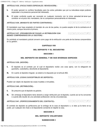CODIGO CIVIL - Código CC - Bolivia - InfoLeyes - Legislación online
http://bolivia.infoleyes.com/shownorm.php?id=821[12/28/2011 12:31:09 PM]
ARTÍCULO 835. (FACULTADES ESPECIALES: REVOCACIÓN).-
I. El poder general no confiere facultades para los actos judiciales que por su naturaleza exijan poderes
especiales o la presencia personal del interesado.
II. El poder conferido puede ser revocado en cualquier momento con la única salvedad de tener que
constituir en el juicio otro mandatario, de no comparecer personalmente el interesado.
ARTÍCULO 836. (MANDATO DE PARTES CONTRARIAS).-
El mandatario que haya aceptado el mandato de una de las partes, no puede aceptar el de la contraria en el
mismo juicio, aunque renuncie al primero.
ARTÍCULO 837. (PROHIBICIÓN DE PAGAR LA RETRIBUCIÓN CON
BIENES COMPRENDIDOS EN LA GESTIÓN).-
Es prohibido al mandatario judicial convenir como pago de la retribución una parte de los bienes comprendidos
en su gestión.
CAPITULO VIII
DEL DEPOSITO Y EL SECUESTRO
SECCION I
DEL DEPOSITO EN GENERAL Y DE SUS DIVERSAS ESPECIES
ARTÍCULO 838. (NOCIÓN).-
I. El depósito es el contrato por el cual el depositario recibe una cosa ajena, con la obligación de
guardarla, custodiarla y devolverla al depositante.
II. En cuanto al depósito irregular, se estará a lo dispuesto por el artículo 862.
ARTÍCULO 839. (COSAS SUSCEPTIBLES DE DEPÓSITO).-
Pueden ser objeto de depósito las cosas muebles o inmuebles.
ARTÍCULO 840. (RETRIBUCIÓN).-
I. Se presume que el depósito es gratuito.
II. Sin embargo el depositario tiene derecho a exigir retribución por el depósito, cuando así se ha convenido
o cuando ello resulte de una actividad profesional o de las circunstancias.
ARTÍCULO 841. (PERFECCIONAMIENTO DEL CONTRATO).-
El contrato de depósito se perfecciona por la entrega de la cosa al depositario o, si éste ya la tiene en su
poder, por cualquier otro título si el depositante consiente en dejarle la cosa.
SECCION II
DEL DEPOSITO VOLUNTARIO
SUBSECCION I
 