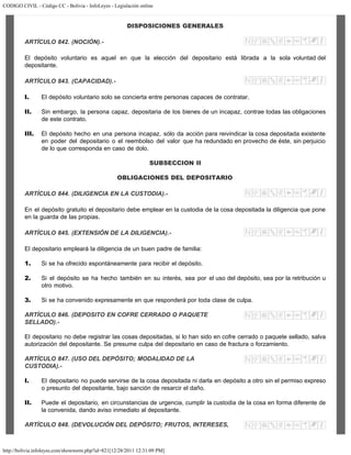 CODIGO CIVIL - Código CC - Bolivia - InfoLeyes - Legislación online
http://bolivia.infoleyes.com/shownorm.php?id=821[12/28/2011 12:31:09 PM]
DISPOSICIONES GENERALES
ARTÍCULO 842. (NOCIÓN).-
El depósito voluntario es aquel en que la elección del depositario está librada a la sola voluntad del
depositante.
ARTÍCULO 843. (CAPACIDAD).-
I. El depósito voluntario solo se concierta entre personas capaces de contratar.
II. Sin embargo, la persona capaz, depositaria de los bienes de un incapaz, contrae todas las obligaciones
de este contrato.
III. El depósito hecho en una persona incapaz, sólo da acción para reivindicar la cosa depositada existente
en poder del depositario o el reembolso del valor que ha redundado en provecho de éste, sin perjuicio
de lo que corresponda en caso de dolo.
SUBSECCION II
OBLIGACIONES DEL DEPOSITARIO
ARTÍCULO 844. (DILIGENCIA EN LA CUSTODIA).-
En el depósito gratuito el depositario debe emplear en la custodia de la cosa depositada la diligencia que pone
en la guarda de las propias.
ARTÍCULO 845. (EXTENSIÓN DE LA DILIGENCIA).-
El depositario empleará la diligencia de un buen padre de familia:
1. Si se ha ofrecido espontáneamente para recibir el depósito.
2. Si el depósito se ha hecho también en su interés, sea por el uso del depósito, sea por la retribución u
otro motivo.
3. Si se ha convenido expresamente en que responderá por toda clase de culpa.
ARTÍCULO 846. (DEPOSITO EN COFRE CERRADO O PAQUETE
SELLADO).-
El depositario no debe registrar las cosas depositadas, si lo han sido en cofre cerrado o paquete sellado, salva
autorización del depositante. Se presume culpa del depositario en caso de fractura o forzamiento.
ARTÍCULO 847. (USO DEL DEPÓSITO; MODALIDAD DE LA
CUSTODIA).-
I. El depositario no puede servirse de la cosa depositada ni darla en depósito a otro sin el permiso expreso
o presunto del depositante, bajo sanción de resarcir el daño.
II. Puede el depositario, en circunstancias de urgencia, cumplir la custodia de la cosa en forma diferente de
la convenida, dando aviso inmediato al depositante.
ARTÍCULO 848. (DEVOLUCIÓN DEL DEPÓSITO; FRUTOS, INTERESES,
 