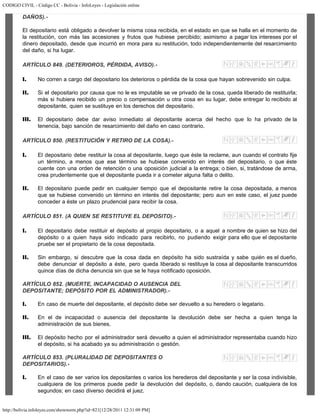 CODIGO CIVIL - Código CC - Bolivia - InfoLeyes - Legislación online
http://bolivia.infoleyes.com/shownorm.php?id=821[12/28/2011 12:31:09 PM]
DAÑOS).-
El depositario está obligado a devolver la misma cosa recibida, en el estado en que se halla en el momento de
la restitución, con más las accesiones y frutos que hubiese percibido; asimismo a pagar los intereses por el
dinero depositado, desde que incurrió en mora para su restitución, todo independientemente del resarcimiento
del daño, si ha lugar.
ARTÍCULO 849. (DETERIOROS, PÉRDIDA, AVISO).-
I. No corren a cargo del depositario los deterioros o pérdida de la cosa que hayan sobrevenido sin culpa.
II. Si el depositario por causa que no le es imputable se ve privado de la cosa, queda liberado de restituirla;
más si hubiera recibido un precio o compensación u otra cosa en su lugar, debe entregar lo recibido al
depositante, quien se sustituye en los derechos del depositario.
III. El depositario debe dar aviso inmediato al depositante acerca del hecho que lo ha privado de la
tenencia, bajo sanción de resarcimiento del daño en caso contrario.
ARTÍCULO 850. (RESTITUCIÓN Y RETIRO DE LA COSA).-
I. El depositario debe restituir la cosa al depositante, luego que éste la reclame, aun cuando el contrato fije
un término, a menos que ese término se hubiese convenido en interés del depositario, o que éste
cuente con una orden de retención o una oposición judicial a la entrega; o bien, si, tratándose de arma,
crea prudentemente que el depositante pueda ir a cometer alguna falta o delito.
II. El depositario puede pedir en cualquier tiempo que el depositante retire la cosa depositada, a menos
que se hubiese convenido un término en interés del depositante; pero aun en este caso, el juez puede
conceder a éste un plazo prudencial para recibir la cosa.
ARTÍCULO 851. (A QUIEN SE RESTITUYE EL DEPOSITO).-
I. El depositario debe restituir el depósito al propio depositario, o a aquel a nombre de quien se hizo del
depósito o a quien haya sido indicado para recibirlo, no pudiendo exigir para ello que el depositante
pruebe ser el propietario de la cosa depositada.
II. Sin embargo, si descubre que la cosa dada en depósito ha sido sustraída y sabe quién es el dueño,
debe denunciar el depósito a éste, pero queda liberado si restituye la cosa al depositante transcurridos
quince días de dicha denuncia sin que se le haya notificado oposición.
ARTÍCULO 852. (MUERTE, INCAPACIDAD O AUSENCIA DEL
DEPOSITANTE; DEPÓSITO POR EL ADMINISTRADOR).-
I. En caso de muerte del depositante, el depósito debe ser devuelto a su heredero o legatario.
II. En el de incapacidad o ausencia del depositante la devolución debe ser hecha a quien tenga la
administración de sus bienes.
III. El depósito hecho por el administrador será devuelto a quien el administrador representaba cuando hizo
el depósito, si ha acabado ya su administración o gestión.
ARTÍCULO 853. (PLURALIDAD DE DEPOSITANTES O
DEPOSITARIOS).-
I. En el caso de ser varios los depositantes o varios los herederos del depositante y ser la cosa indivisible,
cualquiera de los primeros puede pedir la devolución del depósito, o, dando caución, cualquiera de los
segundos; en caso diverso decidirá el juez.
 