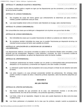 CODIGO CIVIL - Código CC - Bolivia - InfoLeyes - Legislación online
http://bolivia.infoleyes.com/shownorm.php?id=821[12/28/2011 12:31:09 PM]
ARTÍCULO 77. (MUEBLES SUJETOS A REGISTRO).-
Los bienes muebles sujetos a registro se rigen por las disposiciones que les conciernen y, en su defecto, por
las de los bienes muebles.
ARTÍCULO 78. (COSAS FUNGIBLES).-
I. Son fungibles las cosas del mismo género que ordinariamente se determinan por peso, número o
medida y pueden substituirse unas por otras.
II. Las cosas fungibles tienen entre si el mismo valor liberatorio en el pago, salvo voluntad diversa.
ARTÍCULO 79. (COSAS CONSUMIBLES).-
Son consumibles las cosas que se destruyen o desaparecen con el primer uso que se hace de ellas.
ARTÍCULO 80. (COSAS INDIVISIBLES).-
I. Son indivisibles las cosas que no pueden fraccionarse sin alterar su sustancia con relación al todo.
II. Se consideran también indivisibles las cosas que no pueden fraccionarse por disposición de la ley o la
voluntad humana aunque de hecho sean pasibles de división.
ARTÍCULO 81. (APLICACIÓN DE LA DISCIPLINA DE LOS BIENES A
LOS DERECHOS).-
Las disposiciones relativas a los bienes inmuebles se aplican a los Derechos Reales sobre inmuebles y a las
acciones que les corresponden. Respecto a otros derechos y acciones, así como a acciones o cuotas de
participación en las sociedades, se aplican las disposiciones sobre los bienes muebles.
ARTÍCULO 82. (PERTENENCIAS).-
I. Constituyen pertenencias los bienes muebles que sin perder su individualidad están permanentemente
afectados a un fin económico u ornamental con respecto a otro bien mueble o inmueble.
II. La afectación puede hacerla sólo el propietario de la cosa principal o el titular de otro derecho real sobre
la misma.
III. Los actos respecto a la cosa principal comprenden también las pertenencias. Sin embargo, éstas
pueden constituir el objeto de actos o relaciones jurídicas separados, salvo los derechos adquiridos por
terceros.
SECCION II
DE LOS FRUTOS
ARTÍCULO 83. (FRUTOS NATURALES).-
I. Son frutos naturales los que provienen de la cosa, con intervención humana o sin ella, como
respectivamente, las crías de los animales, o los productos agrícolas y minerales.
II. Los frutos, antes de ser separados, integran la cosa; pero puede disponerse de ellos como de cosas
muebles futuras.
III. Los frutos pertenecen al propietario de la cosa que los produce, excepto cuando su propiedad se
 