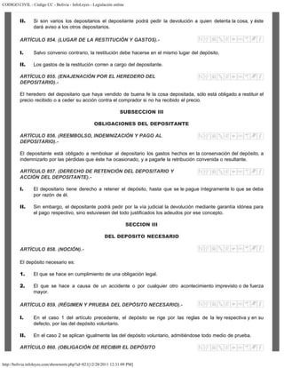CODIGO CIVIL - Código CC - Bolivia - InfoLeyes - Legislación online
http://bolivia.infoleyes.com/shownorm.php?id=821[12/28/2011 12:31:09 PM]
II. Si son varios los depositarios el depositante podrá pedir la devolución a quien detenta la cosa, y éste
dará aviso a los otros depositarios.
ARTÍCULO 854. (LUGAR DE LA RESTITUCIÓN Y GASTOS).-
I. Salvo convenio contrario, la restitución debe hacerse en el mismo lugar del depósito.
II. Los gastos de la restitución corren a cargo del depositante.
ARTÍCULO 855. (ENAJENACIÓN POR EL HEREDERO DEL
DEPOSITARIO).-
El heredero del depositario que haya vendido de buena fe la cosa depositada, sólo está obligado a restituir el
precio recibido o a ceder su acción contra el comprador si no ha recibido el precio.
SUBSECCION III
OBLIGACIONES DEL DEPOSITANTE
ARTÍCULO 856. (REEMBOLSO, INDEMNIZACIÓN Y PAGO AL
DEPOSITARIO).-
El depositante está obligado a rembolsar al depositario los gastos hechos en la conservación del depósito, a
indemnizarlo por las pérdidas que éste ha ocasionado, y a pagarle la retribución convenida o resultante.
ARTÍCULO 857. (DERECHO DE RETENCIÓN DEL DEPOSITARIO Y
ACCIÓN DEL DEPOSITANTE).-
I. El depositario tiene derecho a retener el depósito, hasta que se le pague íntegramente lo que se deba
por razón de él.
II. Sin embargo, el depositante podrá pedir por la vía judicial la devolución mediante garantía idónea para
el pago respectivo, sino estuviesen del todo justificados los adeudos por ese concepto.
SECCION III
DEL DEPOSITO NECESARIO
ARTÍCULO 858. (NOCIÓN).-
El depósito necesario es:
1. El que se hace en cumplimiento de una obligación legal.
2. El que se hace a causa de un accidente o por cualquier otro acontecimiento imprevisto o de fuerza
mayor.
ARTÍCULO 859. (RÉGIMEN Y PRUEBA DEL DEPÓSITO NECESARIO).-
I. En el caso 1 del artículo precedente, el depósito se rige por las reglas de la ley respectiva y en su
defecto, por las del depósito voluntario.
II. En el caso 2 se aplican igualmente las del depósito voluntario, admitiéndose todo medio de prueba.
ARTÍCULO 860. (OBLIGACIÓN DE RECIBIR EL DEPÓSITO
 