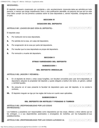 CODIGO CIVIL - Código CC - Bolivia - InfoLeyes - Legislación online
http://bolivia.infoleyes.com/shownorm.php?id=821[12/28/2011 12:31:09 PM]
NECESARIO).-
El depósito necesario ocasionado por accidente u otro acontecimiento imprevisto debe ser admitido por toda
persona, a menos que tenga impedimento físico u otra justificación atendible, sin perjuicio de que aún en este
caso deba cumplir con los primeros cuidados sobre la cosa depositada o, siendo imposible, consignarla ante
un juez.
SECCION IV
CESACION DEL DEPOSITO
ARTÍCULO 861. (CASOS EN QUE CESA EL DEPOSITO).-
El depósito cesa:
1. Por restitución de la cosa depositada.
2. Por pérdida de la cosa, sin culpa del depositario.
3. Por enajenación de la cosa por parte del depositante.
4. Por resultar que la cosa depositada es propia del depositario.
5. Por remoción o muerte del depositario.
SECCION V
OTRAS VARIEDADES DEL DEPOSITO
SUBSECCION I
DEL DEPOSITO IRREGULAR
ARTÍCULO 862. (NOCIÓN Y RÉGIMEN).-
I. En el depósito de dinero u otras cosas fungibles, con facultad concedida para usar de lo depositado, el
depositario adquiere la propiedad del depósito y queda obligado a restituir otro tanto, en género, calidad
y cantidad iguales.
II. Se presume en el caso presente la facultad de depositario para usar del depósito, si no consta lo
contrario.
III. El depósito irregular se rige por las reglas del mutuo en cuanto sean aplicables.
SUBSECCION II
DEL DEPOSITO EN HOTELES Y POSADAS O TAMBOS
ARTÍCULO 863. (RESPONSABILIDAD POR LAS COSAS
ENTREGADAS).-
Los hoteleros y posaderos son responsables como depositarios por las cosas, efectos u otros valores que se
les entregan, o a sus dependientes autorizados o encargados de recibirlos, por los huéspedes en sus
establecimientos.
ARTÍCULO 864. (RESPONSABILIDAD POR LAS COSAS LLEVADAS AL
 