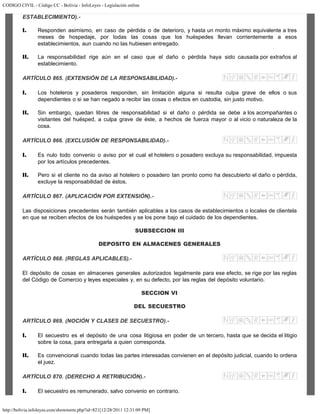 CODIGO CIVIL - Código CC - Bolivia - InfoLeyes - Legislación online
http://bolivia.infoleyes.com/shownorm.php?id=821[12/28/2011 12:31:09 PM]
ESTABLECIMIENTO).-
I. Responden asimismo, en caso de pérdida o de deterioro, y hasta un monto máximo equivalente a tres
meses de hospedaje, por todas las cosas que los huéspedes llevan corrientemente a esos
establecimientos, aun cuando no las hubiesen entregado.
II. La responsabilidad rige aún en el caso que el daño o pérdida haya sido causada por extraños al
establecimiento.
ARTÍCULO 865. (EXTENSIÓN DE LA RESPONSABILIDAD).-
I. Los hoteleros y posaderos responden, sin limitación alguna si resulta culpa grave de ellos o sus
dependientes o si se han negado a recibir las cosas o efectos en custodia, sin justo motivo.
II. Sin embargo, quedan libres de responsabilidad si el daño o pérdida se debe a los acompañantes o
visitantes del huésped, a culpa grave de éste, a hechos de fuerza mayor o al vicio o naturaleza de la
cosa.
ARTÍCULO 866. (EXCLUSIÓN DE RESPONSABILIDAD).-
I. Es nulo todo convenio o aviso por el cual el hotelero o posadero excluya su responsabilidad, impuesta
por los artículos precedentes.
II. Pero si el cliente no da aviso al hotelero o posadero tan pronto como ha descubierto el daño o pérdida,
excluye la responsabilidad de éstos.
ARTÍCULO 867. (APLICACIÓN POR EXTENSIÓN).-
Las disposiciones precedentes serán también aplicables a los casos de establecimientos o locales de clientela
en que se reciben efectos de los huéspedes y se los pone bajo el cuidado de los dependientes.
SUBSECCION III
DEPOSITO EN ALMACENES GENERALES
ARTÍCULO 868. (REGLAS APLICABLES).-
El depósito de cosas en almacenes generales autorizados legalmente para ese efecto, se rige por las reglas
del Código de Comercio y leyes especiales y, en su defecto, por las reglas del depósito voluntario.
SECCION VI
DEL SECUESTRO
ARTÍCULO 869. (NOCIÓN Y CLASES DE SECUESTRO).-
I. El secuestro es el depósito de una cosa litigiosa en poder de un tercero, hasta que se decida el litigio
sobre la cosa, para entregarla a quien corresponda.
II. Es convencional cuando todas las partes interesadas convienen en el depósito judicial, cuando lo ordena
el juez.
ARTÍCULO 870. (DERECHO A RETRIBUCIÓN).-
I. El secuestro es remunerado, salvo convenio en contrario.
 