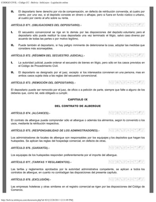 CODIGO CIVIL - Código CC - Bolivia - InfoLeyes - Legislación online
http://bolivia.infoleyes.com/shownorm.php?id=821[12/28/2011 12:31:09 PM]
II. El depositario tiene derecho por vía de compensación, en defecto de retribución convenida, al cuatro por
ciento, por una vez, si el depósito consiste en dinero o alhajas; pero si fuera en fundo rústico o urbano,
al cuatro por ciento al año sobre su renta.
ARTÍCULO 871. (OBLIGACIONES DEL DEPOSITARIO).-
I. El secuestro convencional se rige en lo demás por las disposiciones del depósito voluntario; pero el
depositario sólo puede restituir la cosa depositada una vez terminado el litigio, salvo caso diverso por
acuerdo de todas las partes o por motivo legítimo.
II. Puede también el depositario, si hay peligro inminente de deteriorarse la cosa, adoptar las medidas que
considere más aconsejables.
ARTÍCULO 872. (RÉGIMEN DEL SECUESTRO JUDICIAL).-
I. La autoridad judicial, puede ordenar el secuestro de bienes en litigio, pero sólo en los casos previstos en
el Código de Procedimiento Civil.
II. El depositario es designado por el juez, excepto si los interesados convienen en una persona, mas en
ambos casos sujeta ésta a las reglas del secuestro convencional.
ARTÍCULO 873. (REMOCIÓN DEL DEPOSITARIO).-
El depositario puede ser removido por el juez, de oficio o a petición de parte, siempre que falte a alguno de los
deberes que, como tal, está obligado a cumplir.
CAPITULO IX
DEL CONTRATO DE ALBERGUE
ARTÍCULO 874. (ALCANCES).-
El contrato de albergue puede comprender sólo el albergue o además los alimentos, según lo convenido o los
usos, mediante la retribución respectiva.
ARTÍCULO 875. (RESPONSABILIDAD DE LOS ADMINISTRADORES).-
Los administradores de locales de albergue son responsables por los equipajes y los depósitos que hagan los
huéspedes. Se aplican las reglas del hospedaje comercial, en defecto de otras.
ARTÍCULO 876. (GARANTÍA).-
Los equipajes de los huéspedes responden preferentemente por el importe del albergue.
ARTÍCULO 877. (TARIFAS Y REGLAMENTOS).-
Las tarifas y reglamentos aprobados por la autoridad administrativa competente, se aplican a todos los
contratos de albergue, en cuanto no contradigan las disposiciones del presente capítulo.
ARTÍCULO 878. (EXCLUSIÓN).-
Las empresas hoteleras y otras similares en el registro comercial se rigen por las disposiciones del Código de
Comercio.
 