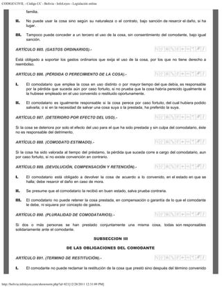CODIGO CIVIL - Código CC - Bolivia - InfoLeyes - Legislación online
http://bolivia.infoleyes.com/shownorm.php?id=821[12/28/2011 12:31:09 PM]
familia.
II. No puede usar la cosa sino según su naturaleza o el contrato, bajo sanción de resarcir el daño, si ha
lugar.
III. Tampoco puede conceder a un tercero el uso de la cosa, sin consentimiento del comodante, bajo igual
sanción.
ARTÍCULO 885. (GASTOS ORDINARIOS).-
Está obligado a soportar los gastos ordinarios que exija el uso de la cosa, por los que no tiene derecho a
reembolso.
ARTÍCULO 886. (PÉRDIDA O PERECIMIENTO DE LA COSA).-
I. El comodatario que emplea la cosa en uso distinto o por mayor tiempo del que debía, es responsable
por la pérdida que suceda aún por caso fortuito, si no prueba que la cosa habría perecido igualmente si
la hubiese empleado en el uso convenido o restituido oportunamente.
II. El comodatario es igualmente responsable si la cosa perece por caso fortuito, del cual hubiera podido
salvarla; o si en la necesidad de salvar una cosa suya o la prestada, ha preferido la suya.
ARTÍCULO 887. (DETERIORO POR EFECTO DEL USO).-
Si la cosa se deteriora por solo el efecto del uso para el que ha sido prestada y sin culpa del comodatario, éste
no es responsable del detrimento.
ARTÍCULO 888. (COMODATO ESTIMADO).-
Si la cosa ha sido valorada al tiempo del préstamo, la pérdida que suceda corre a cargo del comodatario, aun
por caso fortuito, si no existe convención en contrario.
ARTÍCULO 889. (DEVOLUCIÓN, COMPENSACIÓN Y RETENCIÓN).-
I. El comodatario está obligado a devolver la cosa de acuerdo a lo convenido, en el estado en que se
halla; debe resarcir el daño en caso de mora.
II. Se presume que el comodatario la recibió en buen estado, salva prueba contraria.
III. El comodatario no puede retener la cosa prestada, en compensación o garantía de lo que el comodante
le debe, ni siquiera por concepto de gastos.
ARTÍCULO 890. (PLURALIDAD DE COMODATARIOS).-
Si dos o más personas se han prestado conjuntamente una misma cosa, todas son responsables
solidariamente ante el comodante.
SUBSECCION III
DE LAS OBLIGACIONES DEL COMODANTE
ARTÍCULO 891. (TERMINO DE RESTITUCIÓN).-
I. El comodante no puede reclamar la restitución de la cosa que prestó sino después del término convenido
 