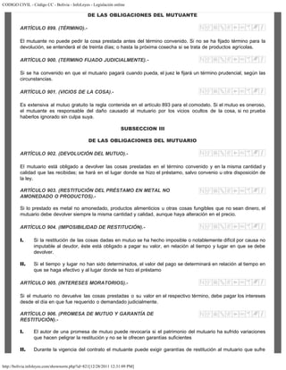 CODIGO CIVIL - Código CC - Bolivia - InfoLeyes - Legislación online
http://bolivia.infoleyes.com/shownorm.php?id=821[12/28/2011 12:31:09 PM]
DE LAS OBLIGACIONES DEL MUTUANTE
ARTÍCULO 899. (TÉRMINO).-
El mutuante no puede pedir la cosa prestada antes del término convenido. Si no se ha fijado término para la
devolución, se entenderá el de treinta días; o hasta la próxima cosecha si se trata de productos agrícolas.
ARTÍCULO 900. (TERMINO FIJADO JUDICIALMENTE).-
Si se ha convenido en que el mutuario pagará cuando pueda, el juez le fijará un término prudencial, según las
circunstancias.
ARTÍCULO 901. (VICIOS DE LA COSA).-
Es extensiva al mutuo gratuito la regla contenida en el artículo 893 para el comodato. Si el mutuo es oneroso,
el mutuante es responsable del daño causado al mutuario por los vicios ocultos de la cosa, si no prueba
haberlos ignorado sin culpa suya.
SUBSECCION III
DE LAS OBLIGACIONES DEL MUTUARIO
ARTÍCULO 902. (DEVOLUCIÓN DEL MUTUO).-
El mutuario está obligado a devolver las cosas prestadas en el término convenido y en la misma cantidad y
calidad que las recibidas; se hará en el lugar donde se hizo el préstamo, salvo convenio u otra disposición de
la ley.
ARTÍCULO 903. (RESTITUClÓN DEL PRÉSTAMO EN METAL NO
AMONEDADO O PRODUCTOS).-
Si lo prestado es metal no amonedado, productos alimenticios u otras cosas fungibles que no sean dinero, el
mutuario debe devolver siempre la misma cantidad y calidad, aunque haya alteración en el precio.
ARTÍCULO 904. (IMPOSIBILIDAD DE RESTITUCIÓN).-
I. Si la restitución de las cosas dadas en mutuo se ha hecho imposible o notablemente difícil por causa no
imputable al deudor, éste está obligado a pagar su valor, en relación al tiempo y lugar en que se debe
devolver.
II. Si el tiempo y lugar no han sido determinados, el valor del pago se determinará en relación al tiempo en
que se haga efectivo y al lugar donde se hizo el préstamo
ARTÍCULO 905. (INTERESES MORATORIOS).-
Si el mutuario no devuelve las cosas prestadas o su valor en el respectivo término, debe pagar los intereses
desde el día en que fue requerido o demandado judicialmente.
ARTÍCULO 906. (PROMESA DE MUTUO Y GARANTÍA DE
RESTITUCIÓN).-
I. El autor de una promesa de mutuo puede revocaría si el patrimonio del mutuario ha sufrido variaciones
que hacen peligrar la restitución y no se le ofrecen garantías suficientes
II. Durante la vigencia del contrato el mutuante puede exigir garantías de restitución al mutuario que sufre
 